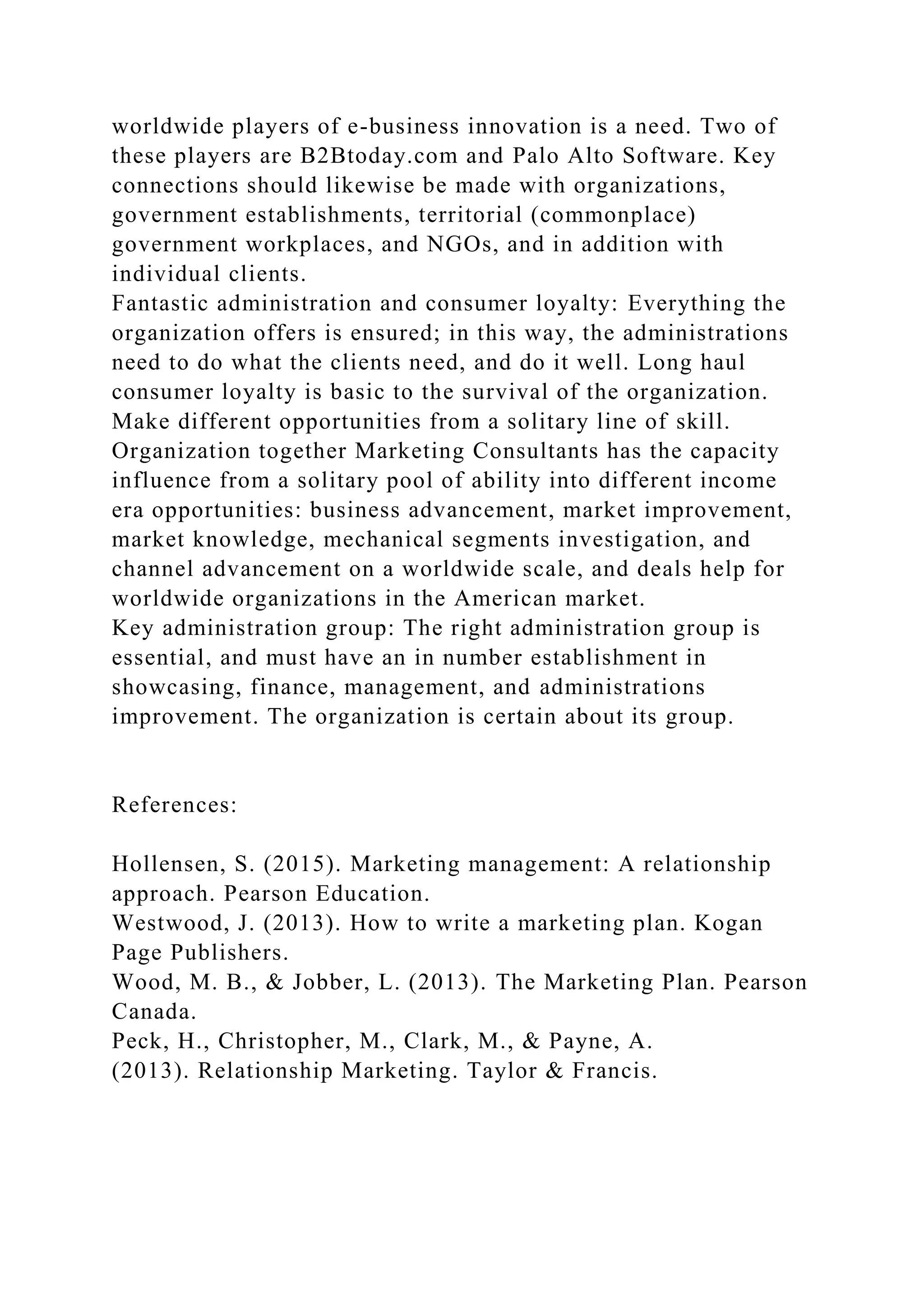 worldwide players of e-business innovation is a need. Two of
these players are B2Btoday.com and Palo Alto Software. Key
connections should likewise be made with organizations,
government establishments, territorial (commonplace)
government workplaces, and NGOs, and in addition with
individual clients.
Fantastic administration and consumer loyalty: Everything the
organization offers is ensured; in this way, the administrations
need to do what the clients need, and do it well. Long haul
consumer loyalty is basic to the survival of the organization.
Make different opportunities from a solitary line of skill.
Organization together Marketing Consultants has the capacity
influence from a solitary pool of ability into different income
era opportunities: business advancement, market improvement,
market knowledge, mechanical segments investigation, and
channel advancement on a worldwide scale, and deals help for
worldwide organizations in the American market.
Key administration group: The right administration group is
essential, and must have an in number establishment in
showcasing, finance, management, and administrations
improvement. The organization is certain about its group.
References:
Hollensen, S. (2015). Marketing management: A relationship
approach. Pearson Education.
Westwood, J. (2013). How to write a marketing plan. Kogan
Page Publishers.
Wood, M. B., & Jobber, L. (2013). The Marketing Plan. Pearson
Canada.
Peck, H., Christopher, M., Clark, M., & Payne, A.
(2013). Relationship Marketing. Taylor & Francis.
 