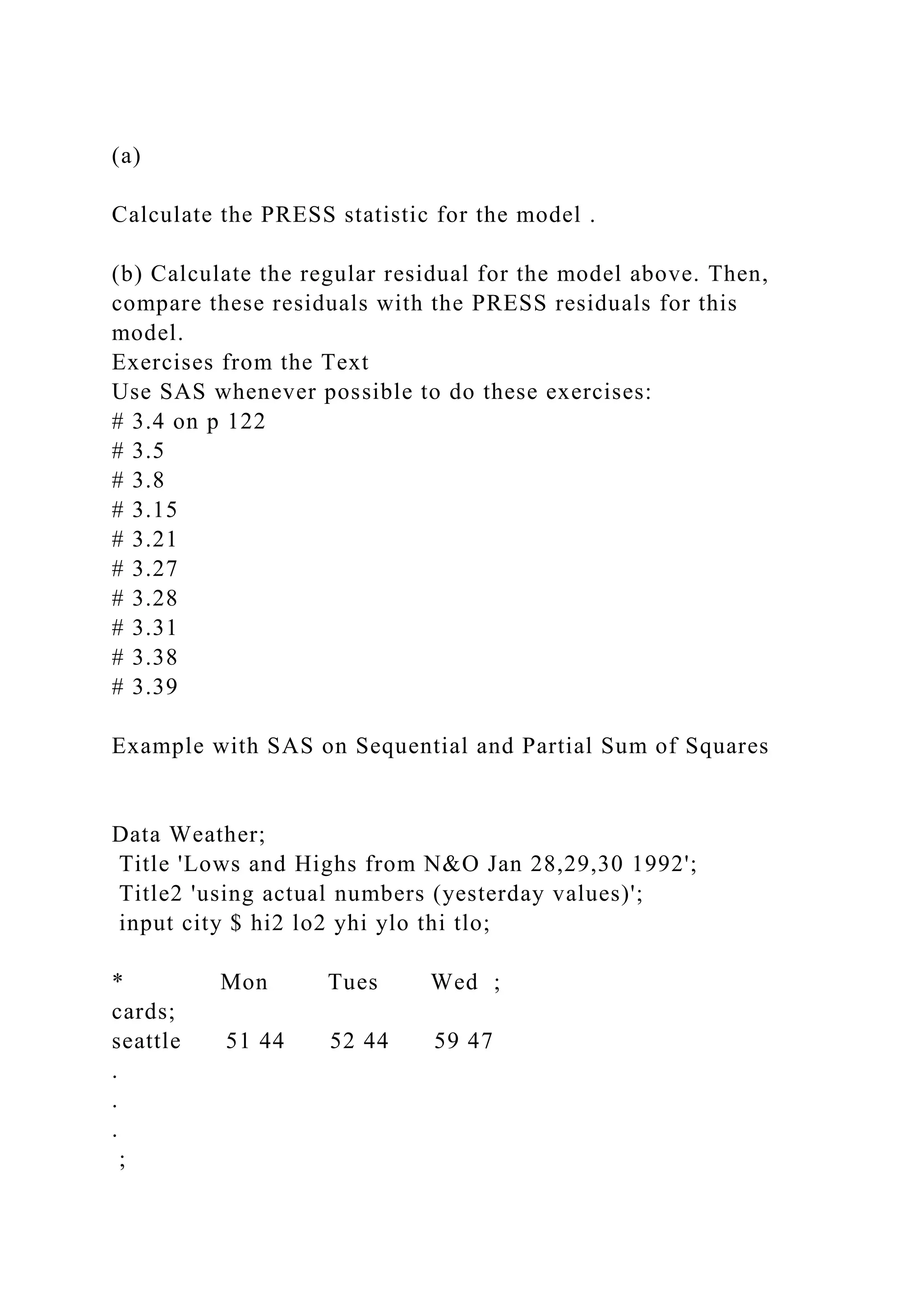 (a)
Calculate the PRESS statistic for the model .
(b) Calculate the regular residual for the model above. Then,
compare these residuals with the PRESS residuals for this
model.
Exercises from the Text
Use SAS whenever possible to do these exercises:
# 3.4 on p 122
# 3.5
# 3.8
# 3.15
# 3.21
# 3.27
# 3.28
# 3.31
# 3.38
# 3.39
Example with SAS on Sequential and Partial Sum of Squares
Data Weather;
Title 'Lows and Highs from N&O Jan 28,29,30 1992';
Title2 'using actual numbers (yesterday values)';
input city $ hi2 lo2 yhi ylo thi tlo;
* Mon Tues Wed ;
cards;
seattle 51 44 52 44 59 47
.
.
.
;
 