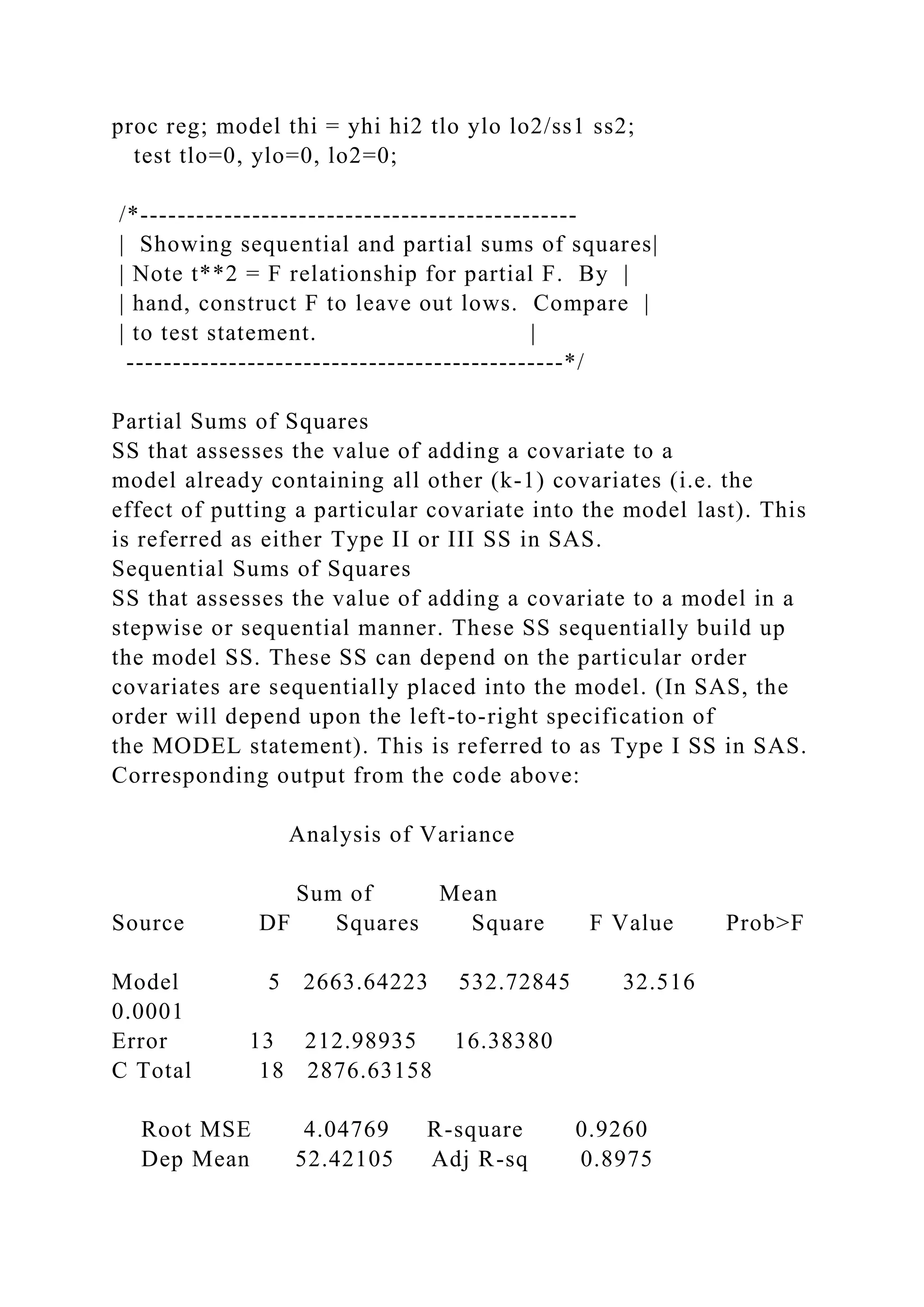 proc reg; model thi = yhi hi2 tlo ylo lo2/ss1 ss2;
test tlo=0, ylo=0, lo2=0;
/*-----------------------------------------------
| Showing sequential and partial sums of squares|
| Note t**2 = F relationship for partial F. By |
| hand, construct F to leave out lows. Compare |
| to test statement. |
-----------------------------------------------*/
Partial Sums of Squares
SS that assesses the value of adding a covariate to a
model already containing all other (k-1) covariates (i.e. the
effect of putting a particular covariate into the model last). This
is referred as either Type II or III SS in SAS.
Sequential Sums of Squares
SS that assesses the value of adding a covariate to a model in a
stepwise or sequential manner. These SS sequentially build up
the model SS. These SS can depend on the particular order
covariates are sequentially placed into the model. (In SAS, the
order will depend upon the left-to-right specification of
the MODEL statement). This is referred to as Type I SS in SAS.
Corresponding output from the code above:
Analysis of Variance
Sum of Mean
Source DF Squares Square F Value Prob>F
Model 5 2663.64223 532.72845 32.516
0.0001
Error 13 212.98935 16.38380
C Total 18 2876.63158
Root MSE 4.04769 R-square 0.9260
Dep Mean 52.42105 Adj R-sq 0.8975
 