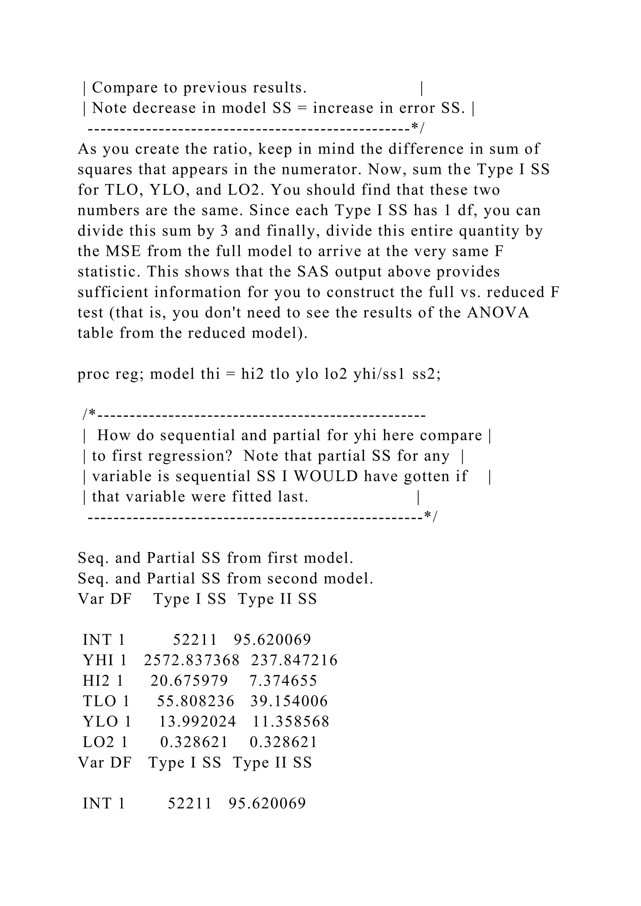 | Compare to previous results. |
| Note decrease in model SS = increase in error SS. |
--------------------------------------------------*/
As you create the ratio, keep in mind the difference in sum of
squares that appears in the numerator. Now, sum the Type I SS
for TLO, YLO, and LO2. You should find that these two
numbers are the same. Since each Type I SS has 1 df, you can
divide this sum by 3 and finally, divide this entire quantity by
the MSE from the full model to arrive at the very same F
statistic. This shows that the SAS output above provides
sufficient information for you to construct the full vs. reduced F
test (that is, you don't need to see the results of the ANOVA
table from the reduced model).
proc reg; model thi = hi2 tlo ylo lo2 yhi/ss1 ss2;
/*---------------------------------------------------
| How do sequential and partial for yhi here compare |
| to first regression? Note that partial SS for any |
| variable is sequential SS I WOULD have gotten if |
| that variable were fitted last. |
----------------------------------------------------*/
Seq. and Partial SS from first model.
Seq. and Partial SS from second model.
Var DF Type I SS Type II SS
INT 1 52211 95.620069
YHI 1 2572.837368 237.847216
HI2 1 20.675979 7.374655
TLO 1 55.808236 39.154006
YLO 1 13.992024 11.358568
LO2 1 0.328621 0.328621
Var DF Type I SS Type II SS
INT 1 52211 95.620069
 