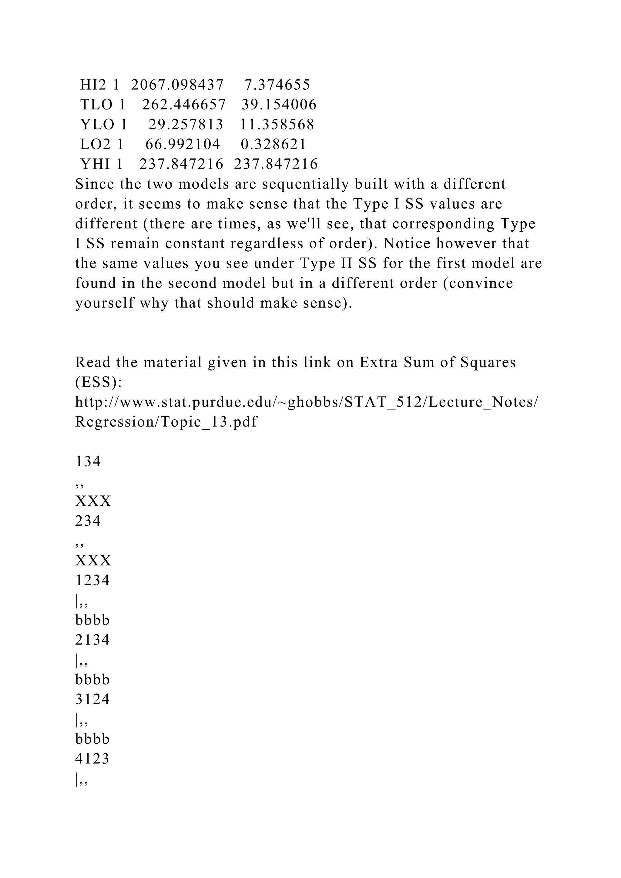 HI2 1 2067.098437 7.374655
TLO 1 262.446657 39.154006
YLO 1 29.257813 11.358568
LO2 1 66.992104 0.328621
YHI 1 237.847216 237.847216
Since the two models are sequentially built with a different
order, it seems to make sense that the Type I SS values are
different (there are times, as we'll see, that corresponding Type
I SS remain constant regardless of order). Notice however that
the same values you see under Type II SS for the first model are
found in the second model but in a different order (convince
yourself why that should make sense).
Read the material given in this link on Extra Sum of Squares
(ESS):
http://www.stat.purdue.edu/~ghobbs/STAT_512/Lecture_Notes/
Regression/Topic_13.pdf
134
,,
XXX
234
,,
XXX
1234
|,,
bbbb
2134
|,,
bbbb
3124
|,,
bbbb
4123
|,,
 