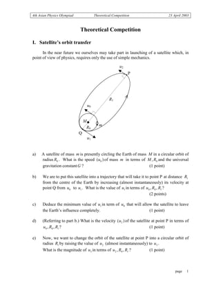 4th Asian Physics Olympiad Theoretical Competition 23 April 2003
page 1
Theoretical Competition
I. Satellite’s orbit transfer
In the near future we ourselves may take part in launching of a satellite which, in
point of view of physics, requires only the use of simple mechanics.
a) A satellite of mass m is presently circling the Earth of mass M in a circular orbit of
radius 0R . What is the speed )( 0u of mass m in terms of 0, RM and the universal
gravitation constantG ? (1 point)
b) We are to put this satellite into a trajectory that will take it to point P at distance 1R
from the centre of the Earth by increasing (almost instantaneously) its velocity at
point Q from 0u to 1u . What is the value of 1u in terms of 100 ,, RRu ?
(2 points)
c) Deduce the minimum value of 1u in term of 0u that will allow the satellite to leave
the Earth’s influence completely. (1 point)
d) (Referring to part b.) What is the velocity )( 2u of the satellite at point P in terms of
100 ,, RRu ? (1 point)
e) Now, we want to change the orbit of the satellite at point P into a circular orbit of
radius 1R by raising the value of 2u (almost instantaneously) to 3u .
What is the magnitude of 3u in terms of 102 ,, RRu ? (1 point)
•
u1
u0
u2
R1
R0
m
M
•
P
Q
•
•
 