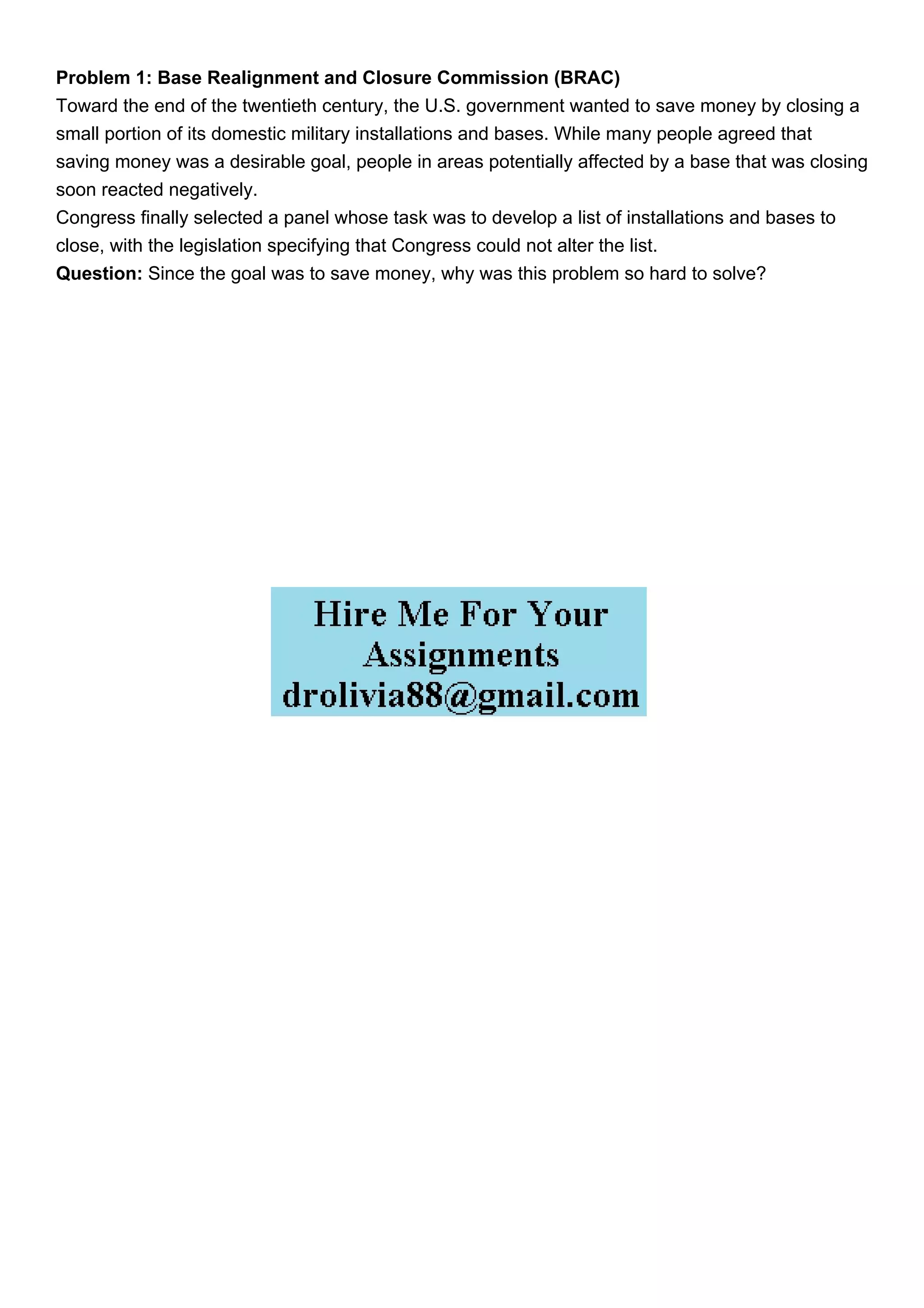 Problem 1: Base Realignment and Closure Commission (BRAC)
Toward the end of the twentieth century, the U.S. government wanted to save money by closing a
small portion of its domestic military installations and bases. While many people agreed that
saving money was a desirable goal, people in areas potentially affected by a base that was closing
soon reacted negatively.
Congress finally selected a panel whose task was to develop a list of installations and bases to
close, with the legislation specifying that Congress could not alter the list.
Question: Since the goal was to save money, why was this problem so hard to solve?