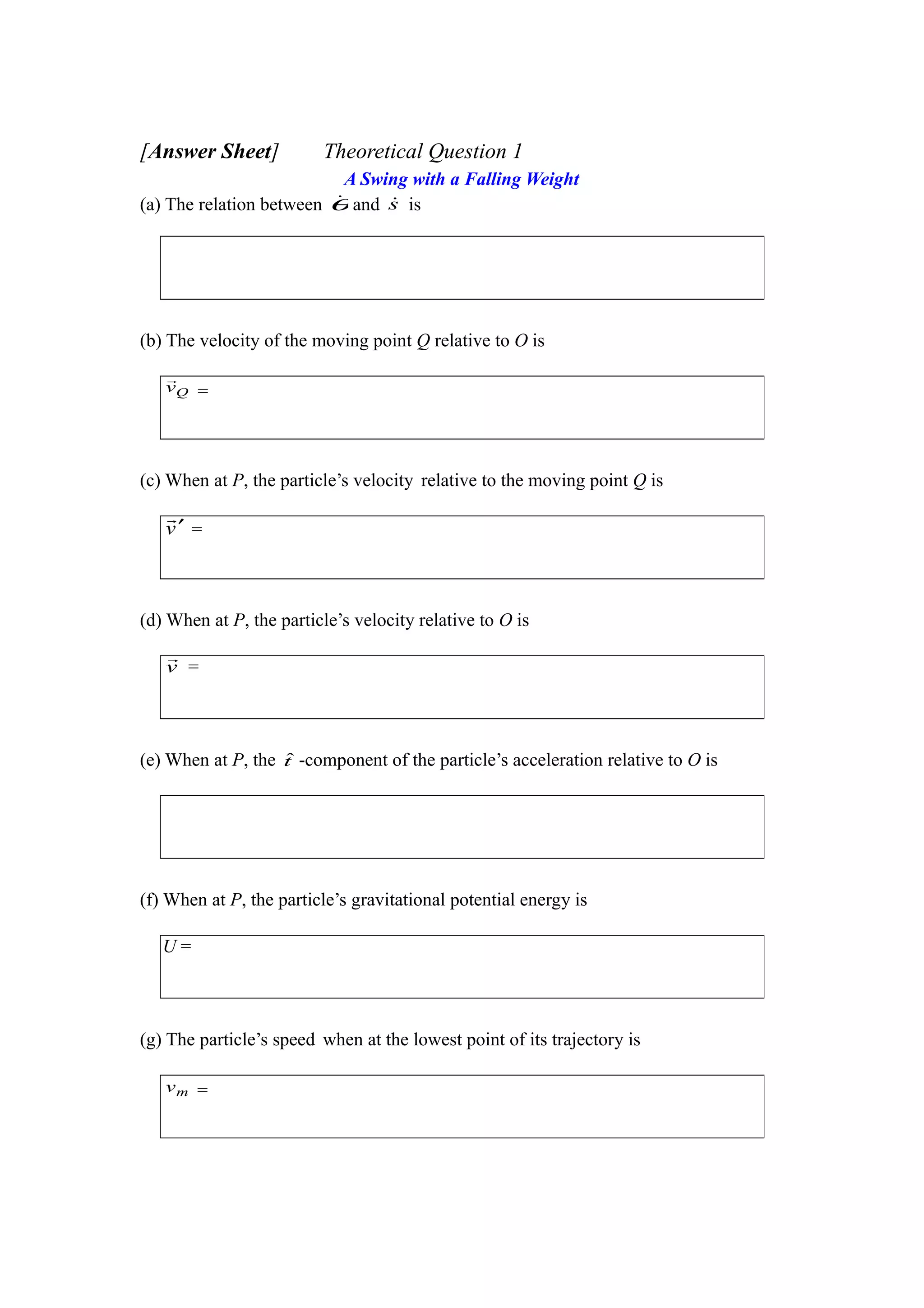 [Answer Sheet] Theoretical Question 1
A Swing with a Falling Weight
(a) The relation between θ and s is
(b) The velocity of the moving point Q relative to O is
(c) When at P, the particle’s velocity relative to the moving point Q is
(d) When at P, the particle’s velocity relative to O is
(e) When at P, the tˆ -component of the particle’s acceleration relative to O is
(f) When at P, the particle’s gravitational potential energy is
(g) The particle’s speed when at the lowest point of its trajectory is
Qv

=
v′

=
v

=
U =
mv =
 