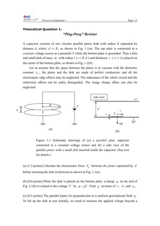Theoretical Question 1 Page 1/2
Theoretical Question 1:
“Ping-Pong” Resistor
A capacitor consists of two circular parallel plates both with radius R separated by
distance d, where Rd << , as shown in Fig. 1.1(a). The top plate is connected to a
constant voltage source at a potential V while the bottom plate is grounded. Then a thin
and small disk of mass m with radius r ( dR,<< ) and thickness t ( r<< ) is placed on
the center of the bottom plate, as shown in Fig. 1.1(b).
Let us assume that the space between the plates is in vacuum with the dielectric
constant 0ε ; the plates and the disk are made of perfect conductors; and all the
electrostatic edge effects may be neglected. The inductance of the whole circuit and the
relativistic effects can be safely disregarded. The image charge effect can also be
neglected.
Figure 1.1 Schematic drawings of (a) a parallel plate capacitor
connected to a constant voltage source and (b) a side view of the
parallel plates with a small disk inserted inside the capacitor. (See text
for details.)
(a) [1.2 points] Calculate the electrostatic force pF between the plates separated by d
before inserting the disk in-between as shown in Fig. 1.1(a).
(b) [0.8 points] When the disk is placed on the bottom plate, a charge q on the disk of
Fig. 1.1(b) is related to the voltage V by Vq χ= . Find χ in terms of r , d , and 0ε .
(c) [0.5 points] The parallel plates lie perpendicular to a uniform gravitational field g .
To lift up the disk at rest initially, we need to increase the applied voltage beyond a
(a)
d
VR
mg
t
r
d
q
+V
side view
(b)
 