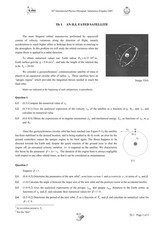 36th
International Physics Olympiad. Salamanca (España) 2005
Th 1 Page 1 of 3
R.S.E.F.
v∆
0v
0r
F-1
m
Th 1 AN ILL FATED SATELLITE
The most frequent orbital manoeuvres performed by spacecraft
consist of velocity variations along the direction of flight, namely
accelerations to reach higher orbits or brakings done to initiate re-entering in
the atmosphere. In this problem we will study the orbital variations when the
engine thrust is applied in a radial direction.
To obtain numerical values use: Earth radius m10376 6
⋅= .RT ,
Earth surface gravity 2
m/s819.g = , and take the length of the sidereal day
to be h0240 .T = .
We consider a geosynchronous1
communications satellite of mass m
placed in an equatorial circular orbit of radius 0r . These satellites have an
“apogee engine” which provides the tangential thrusts needed to reach the
final orbit.
Marks are indicated at the beginning of each subquestion, in parenthesis.
Question 1
1.1 (0.3) Compute the numerical value of 0r .
1.2 (0.3+0.1) Give the analytical expression of the velocity 0v of the satellite as a function of g, TR , and 0r , and
calculate its numerical value.
1.3 (0.4+0.4) Obtain the expressions of its angular momentum 0L and mechanical energy 0E , as functions of 0v , m, g
and TR .
Once this geosynchronous circular orbit has been reached (see Figure F-1), the satellite
has been stabilised in the desired location, and is being readied to do its work, an error by the
ground controllers causes the apogee engine to be fired again. The thrust happens to be
directed towards the Earth and, despite the quick reaction of the ground crew to shut the
engine off, an unwanted velocity variation v∆ is imparted on the satellite. We characterize
this boost by the parameter 0v/v∆β = . The duration of the engine burn is always negligible
with respect to any other orbital times, so that it can be considered as instantaneous.
Question 2
Suppose 1<β .
2.1 (0.4+0.5) Determine the parameters of the new orbit2
, semi-latus-rectum l and eccentricity ε , in terms of 0r and β.
2.2 (1.0) Calculate the angle α between the major axis of the new orbit and the position vector at the accidental misfire.
2.3 (1.0+0.2) Give the analytical expressions of the perigee minr and apogee maxr distances to the Earth centre, as
functions of 0r and β , and calculate their numerical values for 4/1=β .
2.4 (0.5+0.2) Determine the period of the new orbit, T, as a function of 0T and β, and calculate its numerical value for
4/1=β .
1
Its revolution period is 0T .
2
See the “hint”.
Image: ESA
 