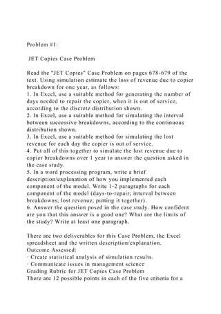 Problem #1:
JET Copies Case Problem
Read the "JET Copies" Case Problem on pages 678-679 of the
text. Using simulation estimate the loss of revenue due to copier
breakdown for one year, as follows:
1. In Excel, use a suitable method for generating the number of
days needed to repair the copier, when it is out of service,
according to the discrete distribution shown.
2. In Excel, use a suitable method for simulating the interval
between successive breakdowns, according to the continuous
distribution shown.
3. In Excel, use a suitable method for simulating the lost
revenue for each day the copier is out of service.
4. Put all of this together to simulate the lost revenue due to
copier breakdowns over 1 year to answer the question asked in
the case study.
5. In a word processing program, write a brief
description/explanation of how you implemented each
component of the model. Write 1-2 paragraphs for each
component of the model (days-to-repair; interval between
breakdowns; lost revenue; putting it together).
6. Answer the question posed in the case study. How confident
are you that this answer is a good one? What are the limits of
the study? Write at least one paragraph.
There are two deliverables for this Case Problem, the Excel
spreadsheet and the written description/explanation.
Outcome Assessed:
· Create statistical analysis of simulation results.
· Communicate issues in management science
Grading Rubric for JET Copies Case Problem
There are 12 possible points in each of the five criteria for a
 