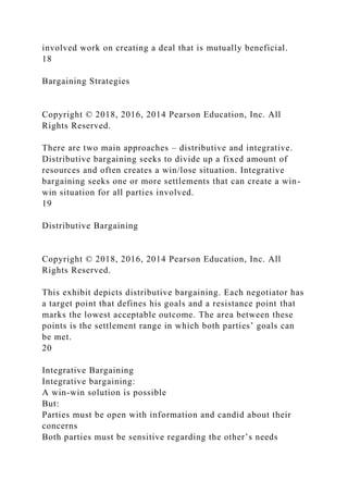 involved work on creating a deal that is mutually beneficial.
18
Bargaining Strategies
Copyright © 2018, 2016, 2014 Pearson Education, Inc. All
Rights Reserved.
There are two main approaches – distributive and integrative.
Distributive bargaining seeks to divide up a fixed amount of
resources and often creates a win/lose situation. Integrative
bargaining seeks one or more settlements that can create a win-
win situation for all parties involved.
19
Distributive Bargaining
Copyright © 2018, 2016, 2014 Pearson Education, Inc. All
Rights Reserved.
This exhibit depicts distributive bargaining. Each negotiator has
a target point that defines his goals and a resistance point that
marks the lowest acceptable outcome. The area between these
points is the settlement range in which both parties’ goals can
be met.
20
Integrative Bargaining
Integrative bargaining:
A win-win solution is possible
But:
Parties must be open with information and candid about their
concerns
Both parties must be sensitive regarding the other’s needs
 