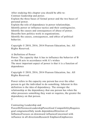 After studying this chapter you should be able to:
Contrast leadership and power.
Explain the three bases of formal power and the two bases of
personal power.
Explain the role of dependence in power relationships.
Identify power or influence tactics and their contingencies.
Identify the causes and consequences of abuse of power.
Describe how politics work in organizations.
Identify the causes, consequences, and ethics of political
behavior.
Copyright © 2018, 2016, 2014 Pearson Education, Inc. All
Rights Reserved.
A Definition of Power
Power: The capacity that A has to influence the behavior of B
so that B acts in accordance with A’s wishes
The most important aspect of power is that it is a function of
dependence
Copyright © 2018, 2016, 2014 Pearson Education, Inc. All
Rights Reserved.
Power refers to the capacity one person has over the other
person to get the individual to do something. Inherent in this
definition is the idea of dependency. The stronger the
relationship or the dependency that one person has when the
other possesses something they want or requires, the greater the
dependency on that person.
3
Contrasting Leadership and
PowerDifferencesLeadershipPowerGoal CompatibilityRequires
goal congruenceOnly needs dependenceDirection of
InfluenceFocuses on downward influenceConcerned with
influence in all directionsResearch EmphasisEmphasizes
 