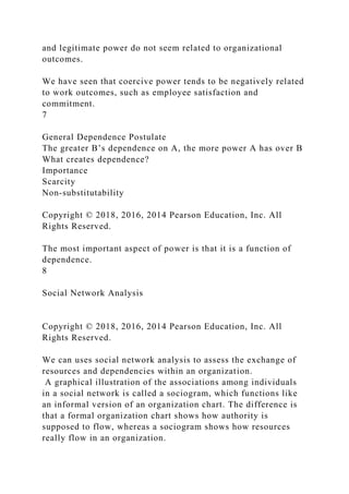 and legitimate power do not seem related to organizational
outcomes.
We have seen that coercive power tends to be negatively related
to work outcomes, such as employee satisfaction and
commitment.
7
General Dependence Postulate
The greater B’s dependence on A, the more power A has over B
What creates dependence?
Importance
Scarcity
Non-substitutability
Copyright © 2018, 2016, 2014 Pearson Education, Inc. All
Rights Reserved.
The most important aspect of power is that it is a function of
dependence.
8
Social Network Analysis
Copyright © 2018, 2016, 2014 Pearson Education, Inc. All
Rights Reserved.
We can uses social network analysis to assess the exchange of
resources and dependencies within an organization.
A graphical illustration of the associations among individuals
in a social network is called a sociogram, which functions like
an informal version of an organization chart. The difference is
that a formal organization chart shows how authority is
supposed to flow, whereas a sociogram shows how resources
really flow in an organization.
 