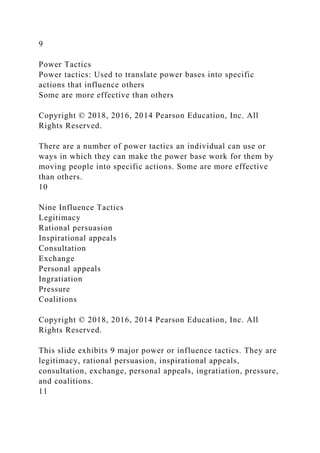 9
Power Tactics
Power tactics: Used to translate power bases into specific
actions that influence others
Some are more effective than others
Copyright © 2018, 2016, 2014 Pearson Education, Inc. All
Rights Reserved.
There are a number of power tactics an individual can use or
ways in which they can make the power base work for them by
moving people into specific actions. Some are more effective
than others.
10
Nine Influence Tactics
Legitimacy
Rational persuasion
Inspirational appeals
Consultation
Exchange
Personal appeals
Ingratiation
Pressure
Coalitions
Copyright © 2018, 2016, 2014 Pearson Education, Inc. All
Rights Reserved.
This slide exhibits 9 major power or influence tactics. They are
legitimacy, rational persuasion, inspirational appeals,
consultation, exchange, personal appeals, ingratiation, pressure,
and coalitions.
11
 