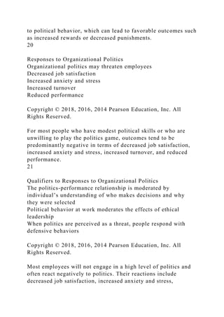 to political behavior, which can lead to favorable outcomes such
as increased rewards or decreased punishments.
20
Responses to Organizational Politics
Organizational politics may threaten employees
Decreased job satisfaction
Increased anxiety and stress
Increased turnover
Reduced performance
Copyright © 2018, 2016, 2014 Pearson Education, Inc. All
Rights Reserved.
For most people who have modest political skills or who are
unwilling to play the politics game, outcomes tend to be
predominantly negative in terms of decreased job satisfaction,
increased anxiety and stress, increased turnover, and reduced
performance.
21
Qualifiers to Responses to Organizational Politics
The politics-performance relationship is moderated by
individual’s understanding of who makes decisions and why
they were selected
Political behavior at work moderates the effects of ethical
leadership
When politics are perceived as a threat, people respond with
defensive behaviors
Copyright © 2018, 2016, 2014 Pearson Education, Inc. All
Rights Reserved.
Most employees will not engage in a high level of politics and
often react negatively to politics. Their reactions include
decreased job satisfaction, increased anxiety and stress,
 
