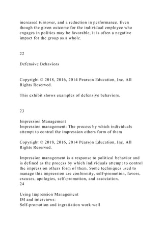 increased turnover, and a reduction in performance. Even
though the given outcome for the individual employee who
engages in politics may be favorable, it is often a negative
impact for the group as a whole.
22
Defensive Behaviors
Copyright © 2018, 2016, 2014 Pearson Education, Inc. All
Rights Reserved.
This exhibit shows examples of defensive behaviors.
23
Impression Management
Impression management: The process by which individuals
attempt to control the impression others form of them
Copyright © 2018, 2016, 2014 Pearson Education, Inc. All
Rights Reserved.
Impression management is a response to political behavior and
is defined as the process by which individuals attempt to control
the impression others form of them. Some techniques used to
manage this impression are conformity, self-promotion, favors,
excuses, apologies, self-promotion, and association.
24
Using Impression Management
IM and interviews:
Self-promotion and ingratiation work well
 