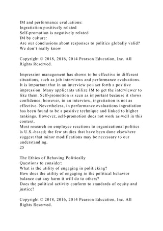 IM and performance evaluations:
Ingratiation positively related
Self-promotion is negatively related
IM by culture:
Are our conclusions about responses to politics globally valid?
We don’t really know
Copyright © 2018, 2016, 2014 Pearson Education, Inc. All
Rights Reserved.
Impression management has shown to be effective in different
situations, such as job interviews and performance evaluations.
It is important that in an interview you set forth a positive
impression. Many applicants utilize IM to get the interviewer to
like them. Self-promotion is seen as important because it shows
confidence; however, in an interview, ingratiation is not as
effective. Nevertheless, in performance evaluations ingratiation
has been found to be a positive technique and linked to higher
rankings. However, self-promotion does not work as well in this
context.
Most research on employee reactions to organizational politics
is U.S.-based; the few studies that have been done elsewhere
suggest that minor modifications may be necessary to our
understanding.
25
The Ethics of Behaving Politically
Questions to consider:
What is the utility of engaging in politicking?
How does the utility of engaging in the political behavior
balance out any harm it will do to others?
Does the political activity conform to standards of equity and
justice?
Copyright © 2018, 2016, 2014 Pearson Education, Inc. All
Rights Reserved.
 