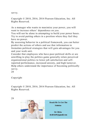 savvy.
Copyright © 2018, 2016, 2014 Pearson Education, Inc. All
Rights Reserved.
As a manager who wants to maximize your power, you will
want to increase others’ dependence on you.
You will not be alone in attempting to build your power bases.
Try to avoid putting others in a position where they feel they
have no power.
By assessing behavior in a political framework, you can better
predict the actions of others and use that information to
formulate political strategies that will gain advantages for you
and your work unit.
Consider that employees who have poor political skills or are
unwilling to play the politics game generally relate perceived
organizational politics to lower job satisfaction and self-
reported performance, increased anxiety, and high turnover.
Help others understand the importance of becoming politically
savvy.
28
Copyright
Copyright © 2018, 2016, 2014 Pearson Education, Inc. All
Rights Reserved.
29
 