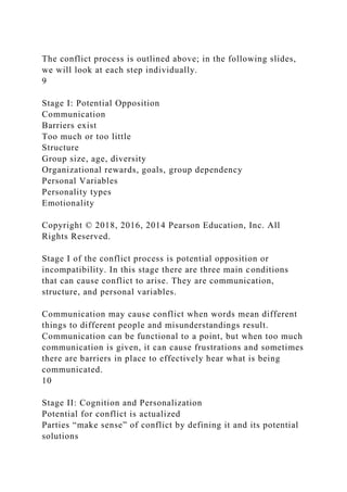 The conflict process is outlined above; in the following slides,
we will look at each step individually.
9
Stage I: Potential Opposition
Communication
Barriers exist
Too much or too little
Structure
Group size, age, diversity
Organizational rewards, goals, group dependency
Personal Variables
Personality types
Emotionality
Copyright © 2018, 2016, 2014 Pearson Education, Inc. All
Rights Reserved.
Stage I of the conflict process is potential opposition or
incompatibility. In this stage there are three main conditions
that can cause conflict to arise. They are communication,
structure, and personal variables.
Communication may cause conflict when words mean different
things to different people and misunderstandings result.
Communication can be functional to a point, but when too much
communication is given, it can cause frustrations and sometimes
there are barriers in place to effectively hear what is being
communicated.
10
Stage II: Cognition and Personalization
Potential for conflict is actualized
Parties “make sense” of conflict by defining it and its potential
solutions
 