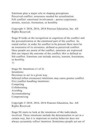 Emotions play a major role in shaping perceptions
Perceived conflict: awareness needed for actualization
Felt conflict: emotional involvement - parties experience
anxiety, tension, frustration, or hostility
Copyright © 2018, 2016, 2014 Pearson Education, Inc. All
Rights Reserved.
Stage II looks at the recognition or cognition of the conflict and
the personalization or the emotional part of the conflict. As
stated earlier, in order for conflict to be present there must be
an awareness of its existence, defined as perceived conflict.
Once people are aware of the conflict, emotions are expressed
that can impact the outcome of the conflict; this is defined as
felt conflict. Emotions can include anxiety, tension, frustration,
or hostility.
11
Stage III: Intentions (1 of 2)
Intentions:
Decisions to act in a given way
Inferred (often erroneous) intentions may cause greater conflict
Five conflict handling intentions:
Competing
Collaborating
Avoiding
Accommodating
Compromising
Copyright © 2018, 2016, 2014 Pearson Education, Inc. All
Rights Reserved.
Stage III starts to look at the intentions of the individuals
involved. These intentions include the determination to act in a
certain way, but it is important to realize behavior does not
always accurately reflect intention. Sometimes people act out of
 