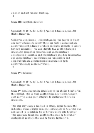 emotion and not rational thinking.
12
Stage III: Intentions (2 of 2)
Copyright © 2018, 2016, 2014 Pearson Education, Inc. All
Rights Reserved.
Using two dimensions – cooperativeness (the degree to which
one party attempts to satisfy the other party’s concerns) and
assertiveness (the degree to which one party attempts to satisfy
her own concerns) – we can identify five conflict handling
intentions: competing (assertive and uncooperative);
collaborating (assertive and cooperative); avoiding (unassertive
and uncooperative); accommodating (unassertive and
cooperative); and compromising (midrange on both
assertiveness and cooperativeness).
13
Stage IV: Behavior
Copyright © 2018, 2016, 2014 Pearson Education, Inc. All
Rights Reserved.
Stage IV moves us beyond intentions to the chosen behavior in
the conflict. This is when conflict becomes visible. Usually
each party is using overt attempts to implement their own
intentions.
This step may cause a reaction in others, either because the
individual miscalculated someone’s intentions or he or she was
not skilled in translating his or her intentions into behavior.
This can cause functional conflicts that may be helpful, or
dysfunction conflicts that can be highly destructive.
 