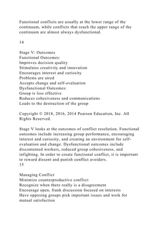 Functional conflicts are usually at the lower range of the
continuum, while conflicts that reach the upper range of the
continuum are almost always dysfunctional.
14
Stage V: Outcomes
Functional Outcomes:
Improves decision quality
Stimulates creativity and innovation
Encourages interest and curiosity
Problems are aired
Accepts change and self-evaluation
Dysfunctional Outcomes:
Group is less effective
Reduces cohesiveness and communications
Leads to the destruction of the group
Copyright © 2018, 2016, 2014 Pearson Education, Inc. All
Rights Reserved.
Stage V looks at the outcomes of conflict resolution. Functional
outcomes include increasing group performance, encouraging
interest and curiosity, and creating an environment for self-
evaluation and change. Dysfunctional outcomes include
discontented workers, reduced group cohesiveness, and
infighting. In order to create functional conflict, it is important
to reward dissent and punish conflict avoiders.
15
Managing Conflict
Minimize counterproductive conflict:
Recognize when there really is a disagreement
Encourage open, frank discussion focused on interests
Have opposing groups pick important issues and work for
mutual satisfaction
 