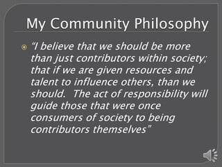 My Community Philosophy
   “I believe that we should be more
    than just contributors within society;
    that if we are given resources and
    talent to influence others, than we
    should. The act of responsibility will
    guide those that were once
    consumers of society to being
    contributors themselves”
 