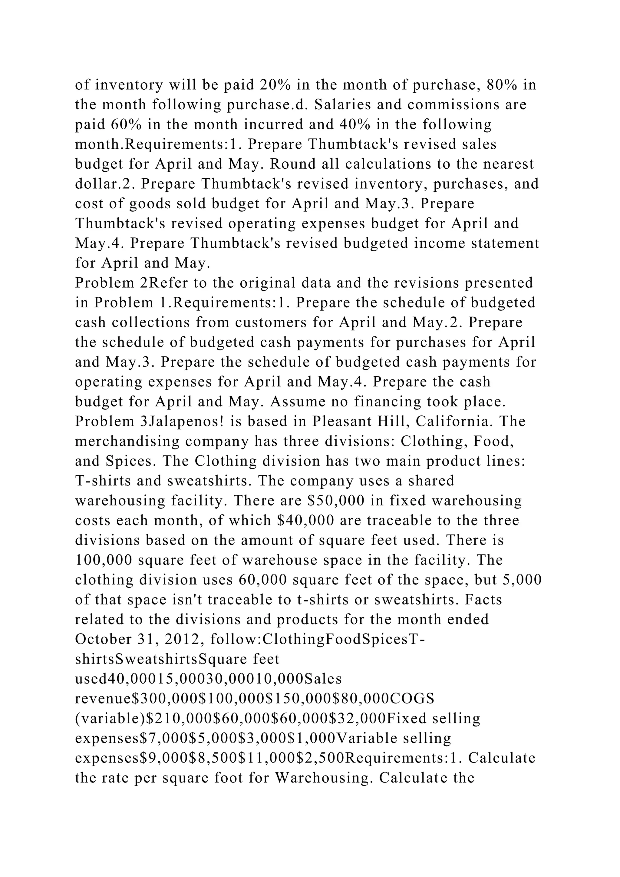 of inventory will be paid 20% in the month of purchase, 80% in
the month following purchase.d. Salaries and commissions are
paid 60% in the month incurred and 40% in the following
month.Requirements:1. Prepare Thumbtack's revised sales
budget for April and May. Round all calculations to the nearest
dollar.2. Prepare Thumbtack's revised inventory, purchases, and
cost of goods sold budget for April and May.3. Prepare
Thumbtack's revised operating expenses budget for April and
May.4. Prepare Thumbtack's revised budgeted income statement
for April and May.
Problem 2Refer to the original data and the revisions presented
in Problem 1.Requirements:1. Prepare the schedule of budgeted
cash collections from customers for April and May.2. Prepare
the schedule of budgeted cash payments for purchases for April
and May.3. Prepare the schedule of budgeted cash payments for
operating expenses for April and May.4. Prepare the cash
budget for April and May. Assume no financing took place.
Problem 3Jalapenos! is based in Pleasant Hill, California. The
merchandising company has three divisions: Clothing, Food,
and Spices. The Clothing division has two main product lines:
T-shirts and sweatshirts. The company uses a shared
warehousing facility. There are $50,000 in fixed warehousing
costs each month, of which $40,000 are traceable to the three
divisions based on the amount of square feet used. There is
100,000 square feet of warehouse space in the facility. The
clothing division uses 60,000 square feet of the space, but 5,000
of that space isn't traceable to t-shirts or sweatshirts. Facts
related to the divisions and products for the month ended
October 31, 2012, follow:ClothingFoodSpicesT-
shirtsSweatshirtsSquare feet
used40,00015,00030,00010,000Sales
revenue$300,000$100,000$150,000$80,000COGS
(variable)$210,000$60,000$60,000$32,000Fixed selling
expenses$7,000$5,000$3,000$1,000Variable selling
expenses$9,000$8,500$11,000$2,500Requirements:1. Calculate
the rate per square foot for Warehousing. Calculate the
 