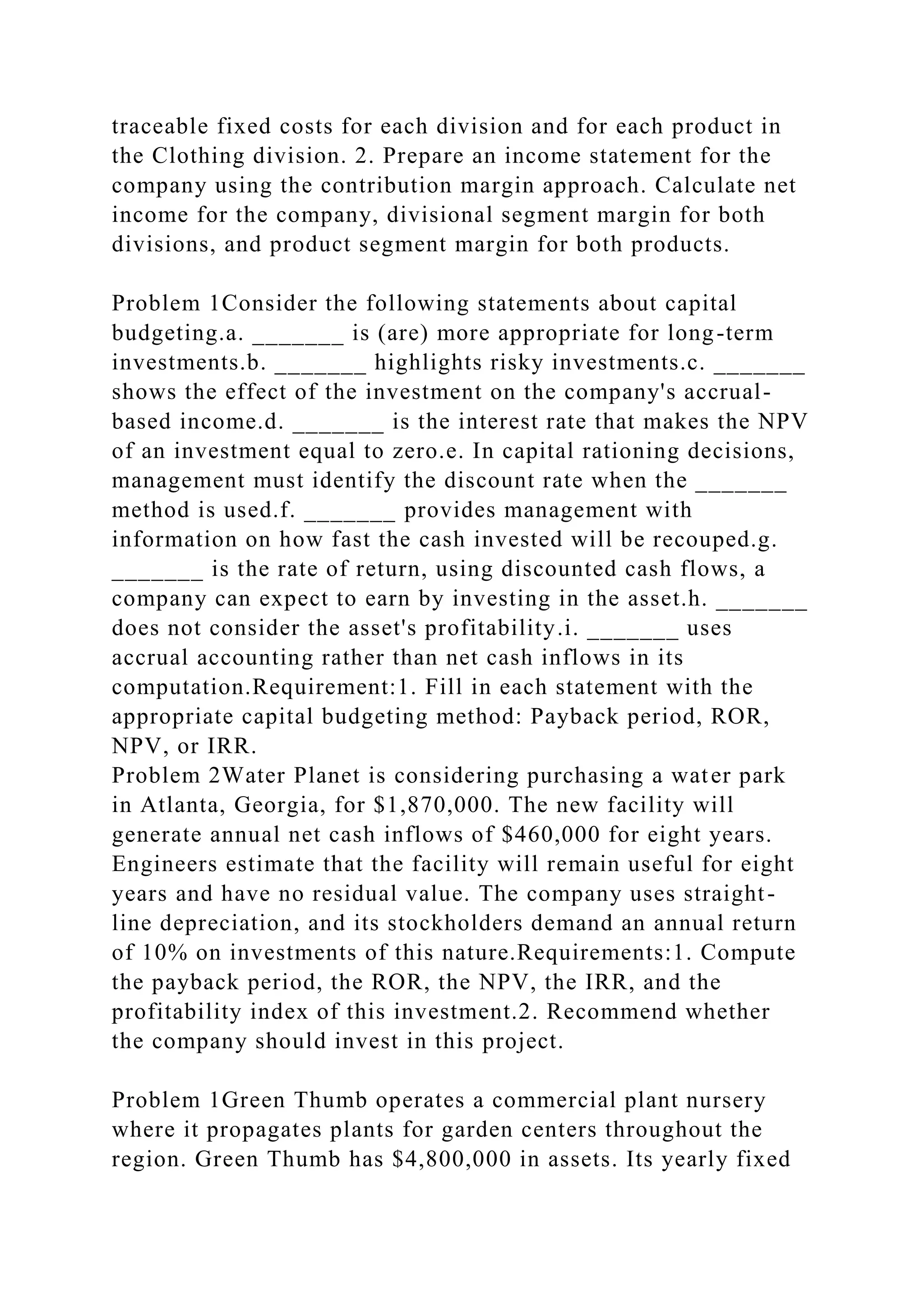 traceable fixed costs for each division and for each product in
the Clothing division. 2. Prepare an income statement for the
company using the contribution margin approach. Calculate net
income for the company, divisional segment margin for both
divisions, and product segment margin for both products.
Problem 1Consider the following statements about capital
budgeting.a. _______ is (are) more appropriate for long-term
investments.b. _______ highlights risky investments.c. _______
shows the effect of the investment on the company's accrual-
based income.d. _______ is the interest rate that makes the NPV
of an investment equal to zero.e. In capital rationing decisions,
management must identify the discount rate when the _______
method is used.f. _______ provides management with
information on how fast the cash invested will be recouped.g.
_______ is the rate of return, using discounted cash flows, a
company can expect to earn by investing in the asset.h. _______
does not consider the asset's profitability.i. _______ uses
accrual accounting rather than net cash inflows in its
computation.Requirement:1. Fill in each statement with the
appropriate capital budgeting method: Payback period, ROR,
NPV, or IRR.
Problem 2Water Planet is considering purchasing a water park
in Atlanta, Georgia, for $1,870,000. The new facility will
generate annual net cash inflows of $460,000 for eight years.
Engineers estimate that the facility will remain useful for eight
years and have no residual value. The company uses straight-
line depreciation, and its stockholders demand an annual return
of 10% on investments of this nature.Requirements:1. Compute
the payback period, the ROR, the NPV, the IRR, and the
profitability index of this investment.2. Recommend whether
the company should invest in this project.
Problem 1Green Thumb operates a commercial plant nursery
where it propagates plants for garden centers throughout the
region. Green Thumb has $4,800,000 in assets. Its yearly fixed
 