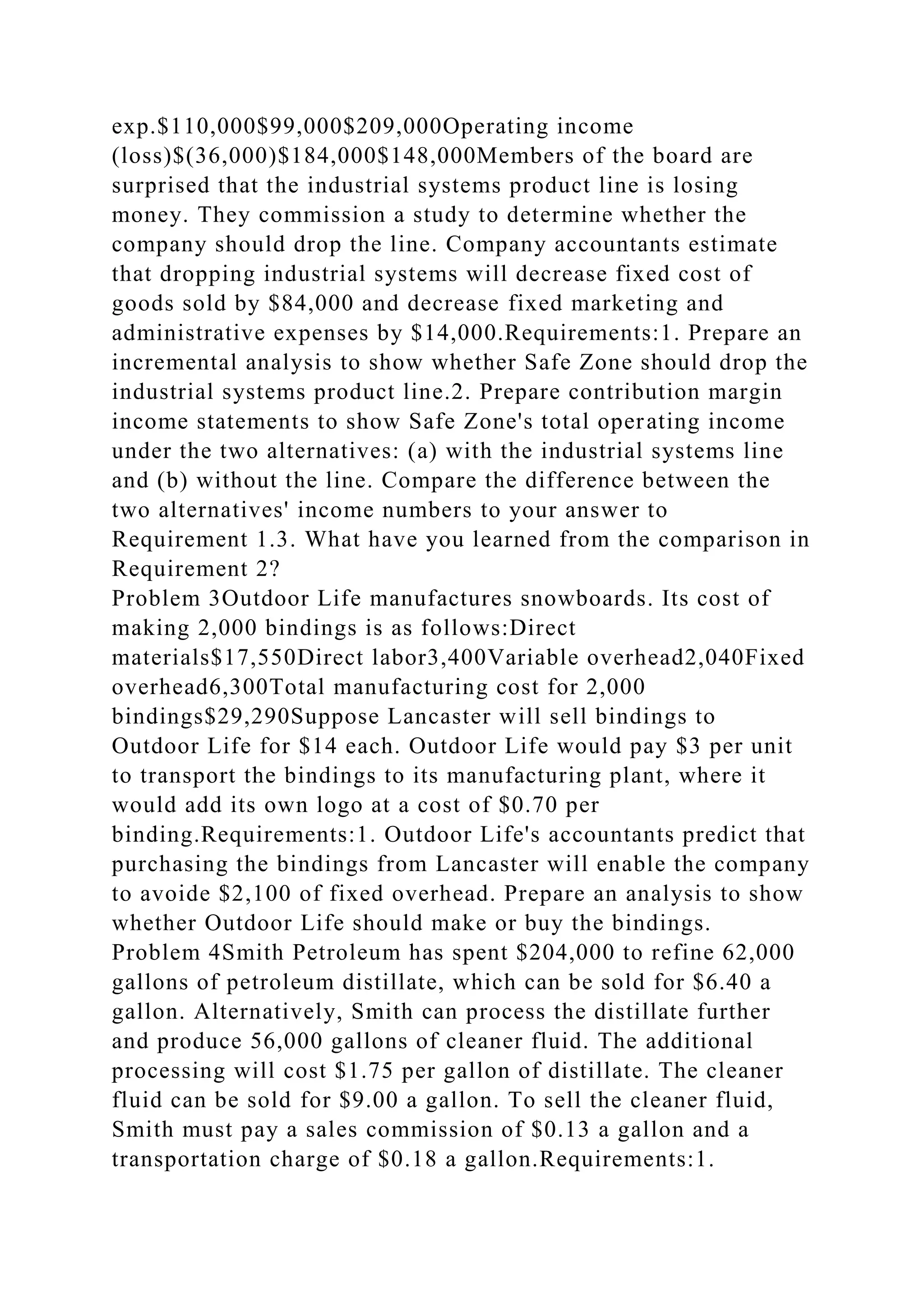 exp.$110,000$99,000$209,000Operating income
(loss)$(36,000)$184,000$148,000Members of the board are
surprised that the industrial systems product line is losing
money. They commission a study to determine whether the
company should drop the line. Company accountants estimate
that dropping industrial systems will decrease fixed cost of
goods sold by $84,000 and decrease fixed marketing and
administrative expenses by $14,000.Requirements:1. Prepare an
incremental analysis to show whether Safe Zone should drop the
industrial systems product line.2. Prepare contribution margin
income statements to show Safe Zone's total operating income
under the two alternatives: (a) with the industrial systems line
and (b) without the line. Compare the difference between the
two alternatives' income numbers to your answer to
Requirement 1.3. What have you learned from the comparison in
Requirement 2?
Problem 3Outdoor Life manufactures snowboards. Its cost of
making 2,000 bindings is as follows:Direct
materials$17,550Direct labor3,400Variable overhead2,040Fixed
overhead6,300Total manufacturing cost for 2,000
bindings$29,290Suppose Lancaster will sell bindings to
Outdoor Life for $14 each. Outdoor Life would pay $3 per unit
to transport the bindings to its manufacturing plant, where it
would add its own logo at a cost of $0.70 per
binding.Requirements:1. Outdoor Life's accountants predict that
purchasing the bindings from Lancaster will enable the company
to avoide $2,100 of fixed overhead. Prepare an analysis to show
whether Outdoor Life should make or buy the bindings.
Problem 4Smith Petroleum has spent $204,000 to refine 62,000
gallons of petroleum distillate, which can be sold for $6.40 a
gallon. Alternatively, Smith can process the distillate further
and produce 56,000 gallons of cleaner fluid. The additional
processing will cost $1.75 per gallon of distillate. The cleaner
fluid can be sold for $9.00 a gallon. To sell the cleaner fluid,
Smith must pay a sales commission of $0.13 a gallon and a
transportation charge of $0.18 a gallon.Requirements:1.
 