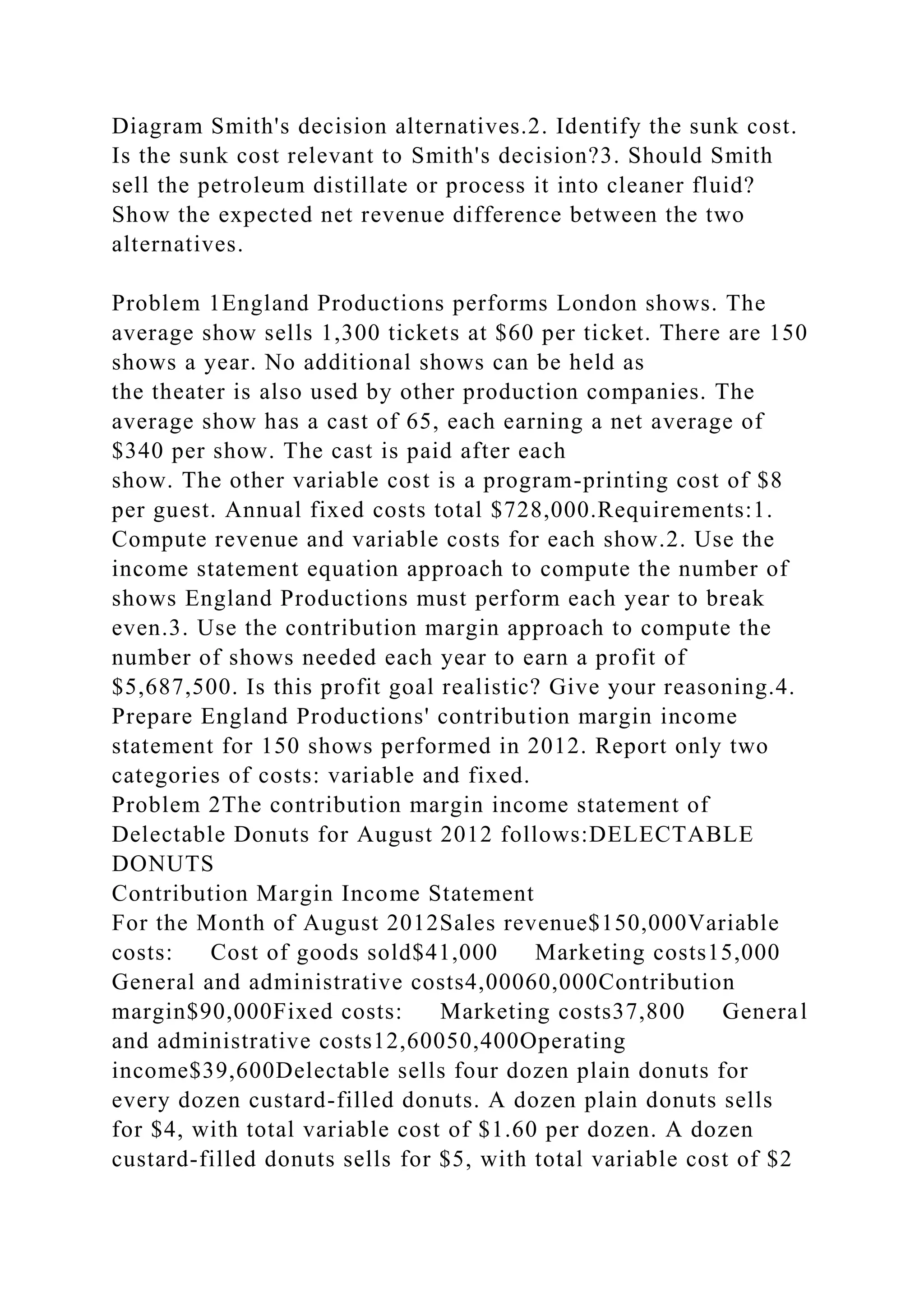 Diagram Smith's decision alternatives.2. Identify the sunk cost.
Is the sunk cost relevant to Smith's decision?3. Should Smith
sell the petroleum distillate or process it into cleaner fluid?
Show the expected net revenue difference between the two
alternatives.
Problem 1England Productions performs London shows. The
average show sells 1,300 tickets at $60 per ticket. There are 150
shows a year. No additional shows can be held as
the theater is also used by other production companies. The
average show has a cast of 65, each earning a net average of
$340 per show. The cast is paid after each
show. The other variable cost is a program-printing cost of $8
per guest. Annual fixed costs total $728,000.Requirements:1.
Compute revenue and variable costs for each show.2. Use the
income statement equation approach to compute the number of
shows England Productions must perform each year to break
even.3. Use the contribution margin approach to compute the
number of shows needed each year to earn a profit of
$5,687,500. Is this profit goal realistic? Give your reasoning.4.
Prepare England Productions' contribution margin income
statement for 150 shows performed in 2012. Report only two
categories of costs: variable and fixed.
Problem 2The contribution margin income statement of
Delectable Donuts for August 2012 follows:DELECTABLE
DONUTS
Contribution Margin Income Statement
For the Month of August 2012Sales revenue$150,000Variable
costs: Cost of goods sold$41,000 Marketing costs15,000
General and administrative costs4,00060,000Contribution
margin$90,000Fixed costs: Marketing costs37,800 General
and administrative costs12,60050,400Operating
income$39,600Delectable sells four dozen plain donuts for
every dozen custard-filled donuts. A dozen plain donuts sells
for $4, with total variable cost of $1.60 per dozen. A dozen
custard-filled donuts sells for $5, with total variable cost of $2
 