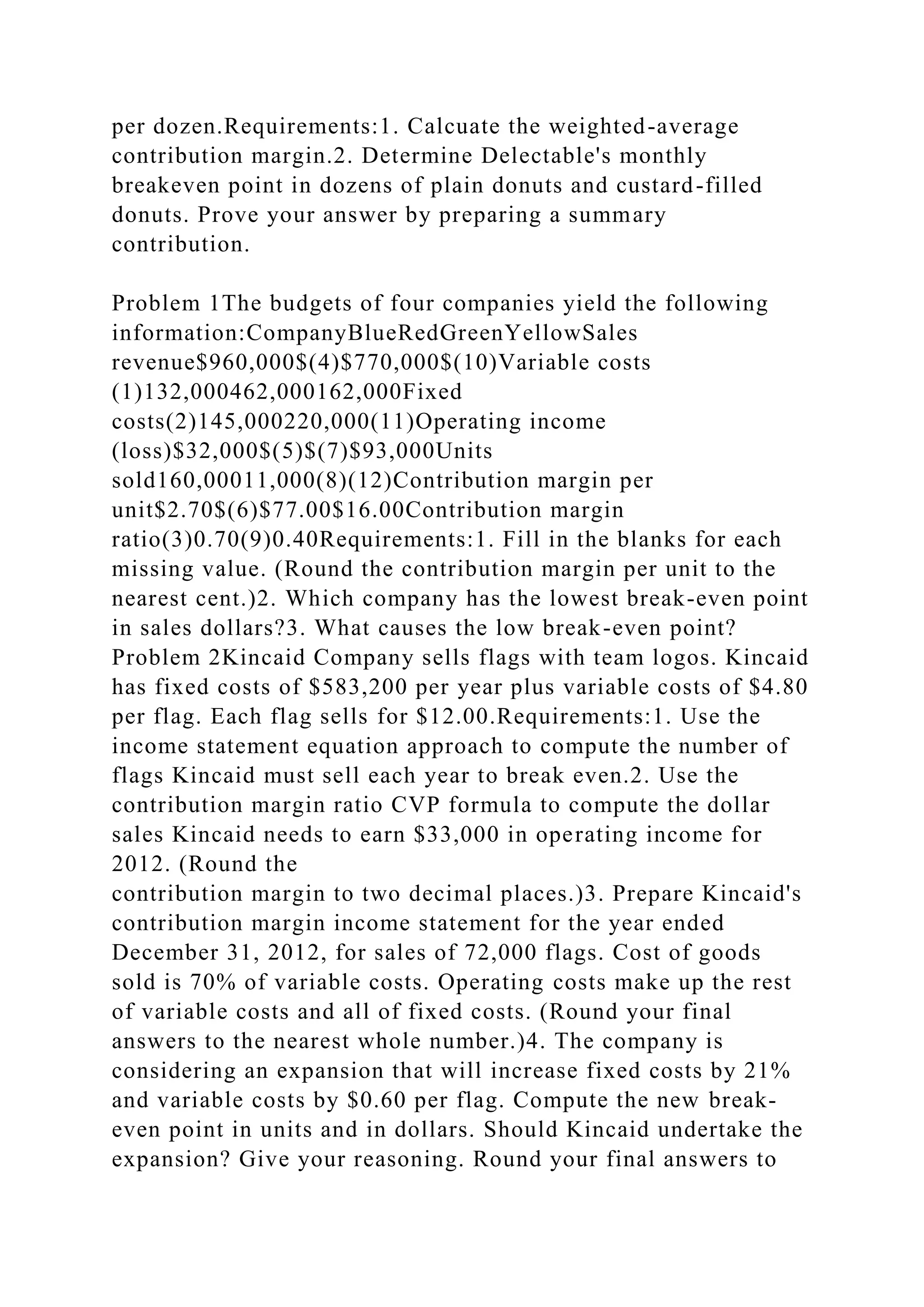 per dozen.Requirements:1. Calcuate the weighted-average
contribution margin.2. Determine Delectable's monthly
breakeven point in dozens of plain donuts and custard-filled
donuts. Prove your answer by preparing a summary
contribution.
Problem 1The budgets of four companies yield the following
information:CompanyBlueRedGreenYellowSales
revenue$960,000$(4)$770,000$(10)Variable costs
(1)132,000462,000162,000Fixed
costs(2)145,000220,000(11)Operating income
(loss)$32,000$(5)$(7)$93,000Units
sold160,00011,000(8)(12)Contribution margin per
unit$2.70$(6)$77.00$16.00Contribution margin
ratio(3)0.70(9)0.40Requirements:1. Fill in the blanks for each
missing value. (Round the contribution margin per unit to the
nearest cent.)2. Which company has the lowest break-even point
in sales dollars?3. What causes the low break-even point?
Problem 2Kincaid Company sells flags with team logos. Kincaid
has fixed costs of $583,200 per year plus variable costs of $4.80
per flag. Each flag sells for $12.00.Requirements:1. Use the
income statement equation approach to compute the number of
flags Kincaid must sell each year to break even.2. Use the
contribution margin ratio CVP formula to compute the dollar
sales Kincaid needs to earn $33,000 in operating income for
2012. (Round the
contribution margin to two decimal places.)3. Prepare Kincaid's
contribution margin income statement for the year ended
December 31, 2012, for sales of 72,000 flags. Cost of goods
sold is 70% of variable costs. Operating costs make up the rest
of variable costs and all of fixed costs. (Round your final
answers to the nearest whole number.)4. The company is
considering an expansion that will increase fixed costs by 21%
and variable costs by $0.60 per flag. Compute the new break-
even point in units and in dollars. Should Kincaid undertake the
expansion? Give your reasoning. Round your final answers to
 