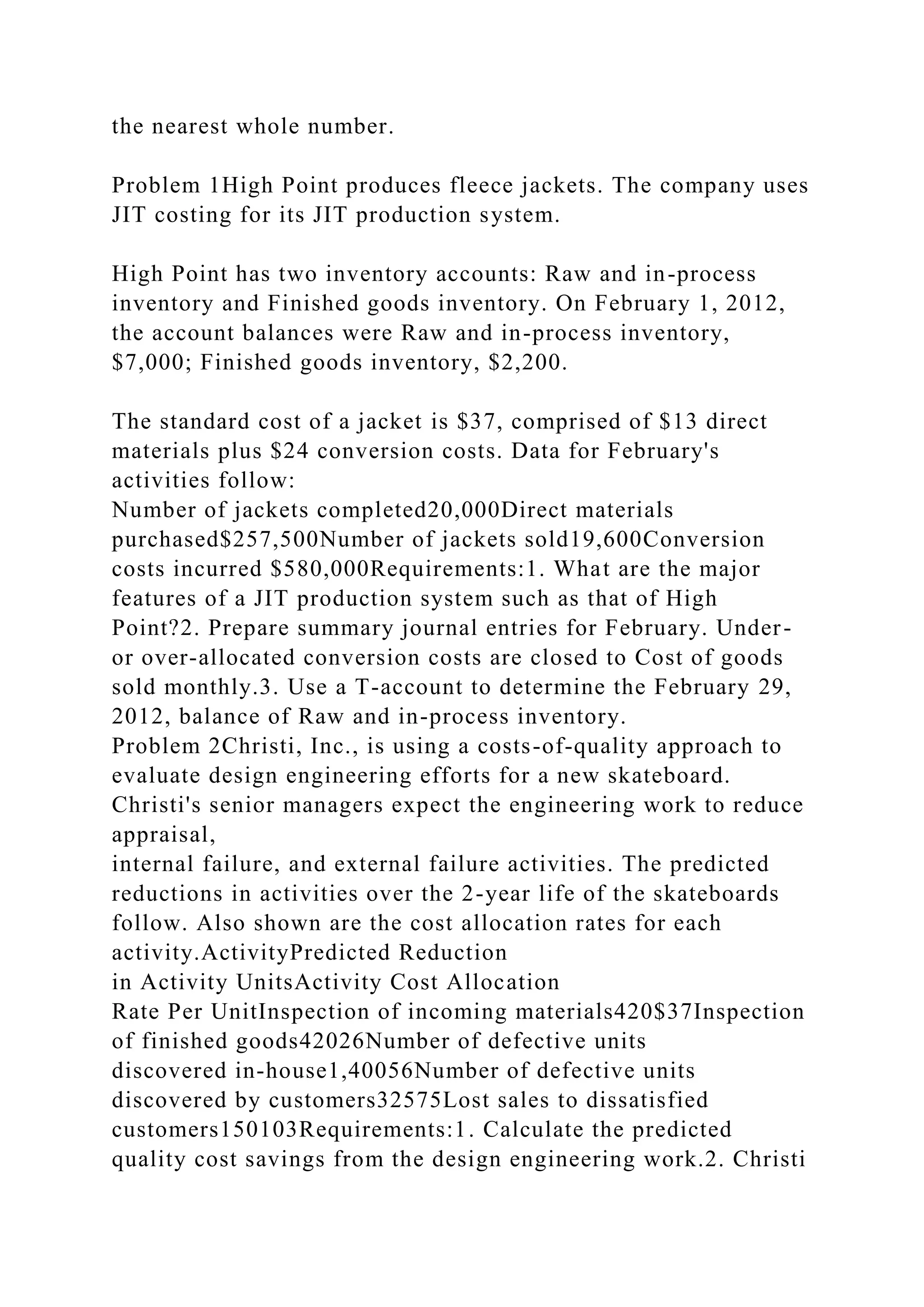 the nearest whole number.
Problem 1High Point produces fleece jackets. The company uses
JIT costing for its JIT production system.
High Point has two inventory accounts: Raw and in-process
inventory and Finished goods inventory. On February 1, 2012,
the account balances were Raw and in-process inventory,
$7,000; Finished goods inventory, $2,200.
The standard cost of a jacket is $37, comprised of $13 direct
materials plus $24 conversion costs. Data for February's
activities follow:
Number of jackets completed20,000Direct materials
purchased$257,500Number of jackets sold19,600Conversion
costs incurred $580,000Requirements:1. What are the major
features of a JIT production system such as that of High
Point?2. Prepare summary journal entries for February. Under-
or over-allocated conversion costs are closed to Cost of goods
sold monthly.3. Use a T-account to determine the February 29,
2012, balance of Raw and in-process inventory.
Problem 2Christi, Inc., is using a costs-of-quality approach to
evaluate design engineering efforts for a new skateboard.
Christi's senior managers expect the engineering work to reduce
appraisal,
internal failure, and external failure activities. The predicted
reductions in activities over the 2-year life of the skateboards
follow. Also shown are the cost allocation rates for each
activity.ActivityPredicted Reduction
in Activity UnitsActivity Cost Allocation
Rate Per UnitInspection of incoming materials420$37Inspection
of finished goods42026Number of defective units
discovered in-house1,40056Number of defective units
discovered by customers32575Lost sales to dissatisfied
customers150103Requirements:1. Calculate the predicted
quality cost savings from the design engineering work.2. Christi
 