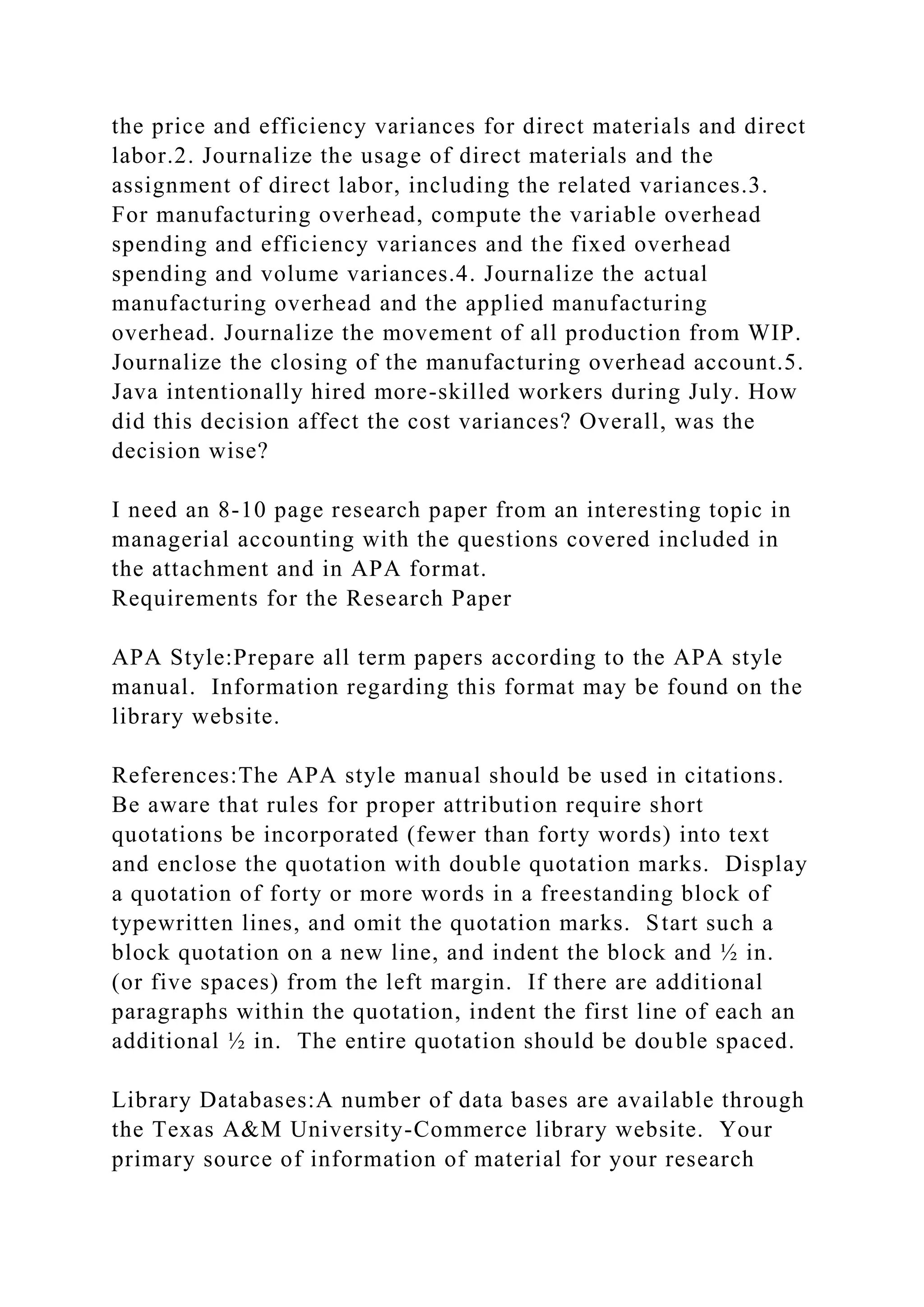 the price and efficiency variances for direct materials and direct
labor.2. Journalize the usage of direct materials and the
assignment of direct labor, including the related variances.3.
For manufacturing overhead, compute the variable overhead
spending and efficiency variances and the fixed overhead
spending and volume variances.4. Journalize the actual
manufacturing overhead and the applied manufacturing
overhead. Journalize the movement of all production from WIP.
Journalize the closing of the manufacturing overhead account.5.
Java intentionally hired more-skilled workers during July. How
did this decision affect the cost variances? Overall, was the
decision wise?
I need an 8-10 page research paper from an interesting topic in
managerial accounting with the questions covered included in
the attachment and in APA format.
Requirements for the Research Paper
APA Style:Prepare all term papers according to the APA style
manual. Information regarding this format may be found on the
library website.
References:The APA style manual should be used in citations.
Be aware that rules for proper attribution require short
quotations be incorporated (fewer than forty words) into text
and enclose the quotation with double quotation marks. Display
a quotation of forty or more words in a freestanding block of
typewritten lines, and omit the quotation marks. Start such a
block quotation on a new line, and indent the block and ½ in.
(or five spaces) from the left margin. If there are additional
paragraphs within the quotation, indent the first line of each an
additional ½ in. The entire quotation should be double spaced.
Library Databases:A number of data bases are available through
the Texas A&M University-Commerce library website. Your
primary source of information of material for your research
 