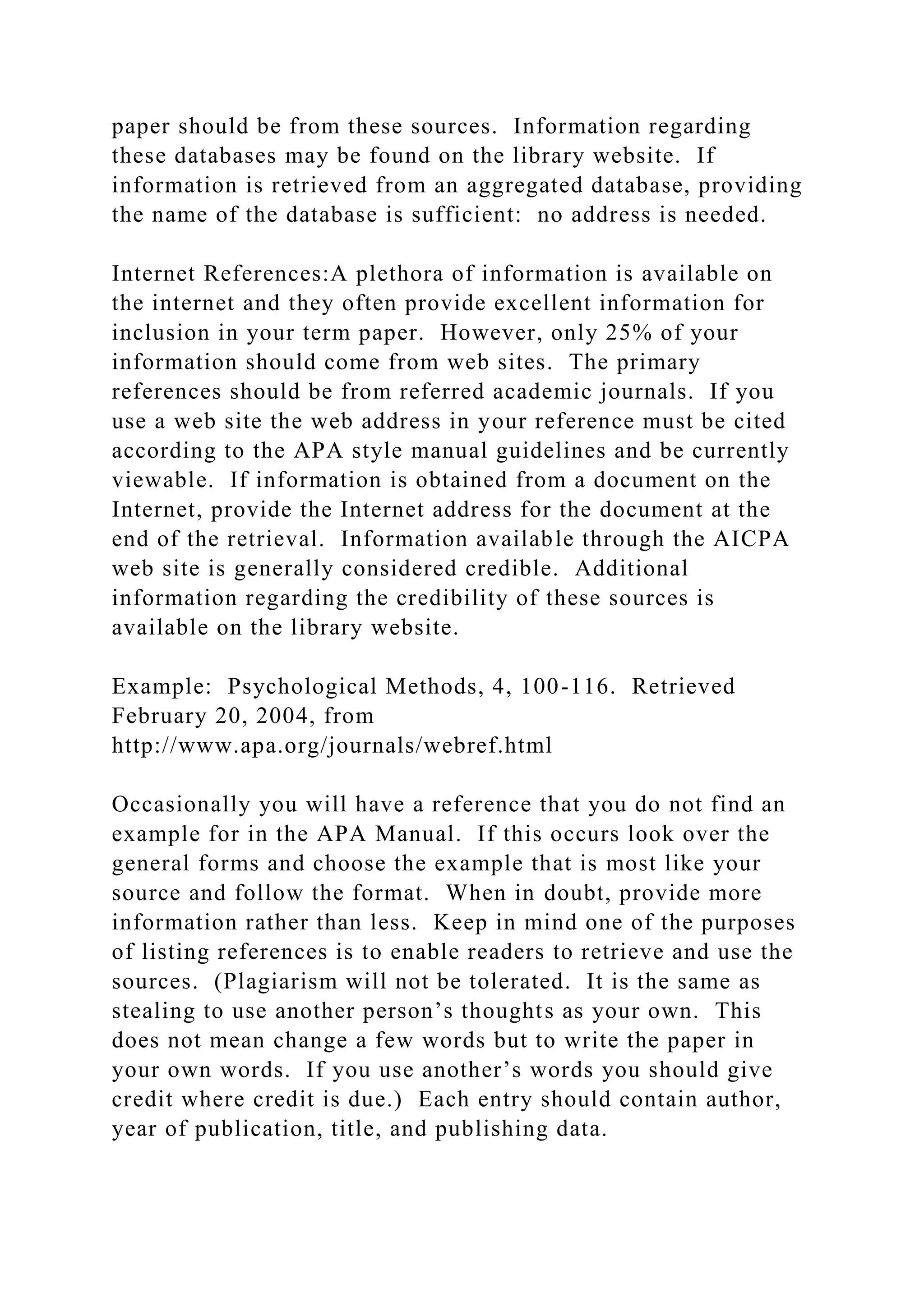 paper should be from these sources. Information regarding
these databases may be found on the library website. If
information is retrieved from an aggregated database, providing
the name of the database is sufficient: no address is needed.
Internet References:A plethora of information is available on
the internet and they often provide excellent information for
inclusion in your term paper. However, only 25% of your
information should come from web sites. The primary
references should be from referred academic journals. If you
use a web site the web address in your reference must be cited
according to the APA style manual guidelines and be currently
viewable. If information is obtained from a document on the
Internet, provide the Internet address for the document at the
end of the retrieval. Information available through the AICPA
web site is generally considered credible. Additional
information regarding the credibility of these sources is
available on the library website.
Example: Psychological Methods, 4, 100-116. Retrieved
February 20, 2004, from
http://www.apa.org/journals/webref.html
Occasionally you will have a reference that you do not find an
example for in the APA Manual. If this occurs look over the
general forms and choose the example that is most like your
source and follow the format. When in doubt, provide more
information rather than less. Keep in mind one of the purposes
of listing references is to enable readers to retrieve and use the
sources. (Plagiarism will not be tolerated. It is the same as
stealing to use another person’s thoughts as your own. This
does not mean change a few words but to write the paper in
your own words. If you use another’s words you should give
credit where credit is due.) Each entry should contain author,
year of publication, title, and publishing data.
 