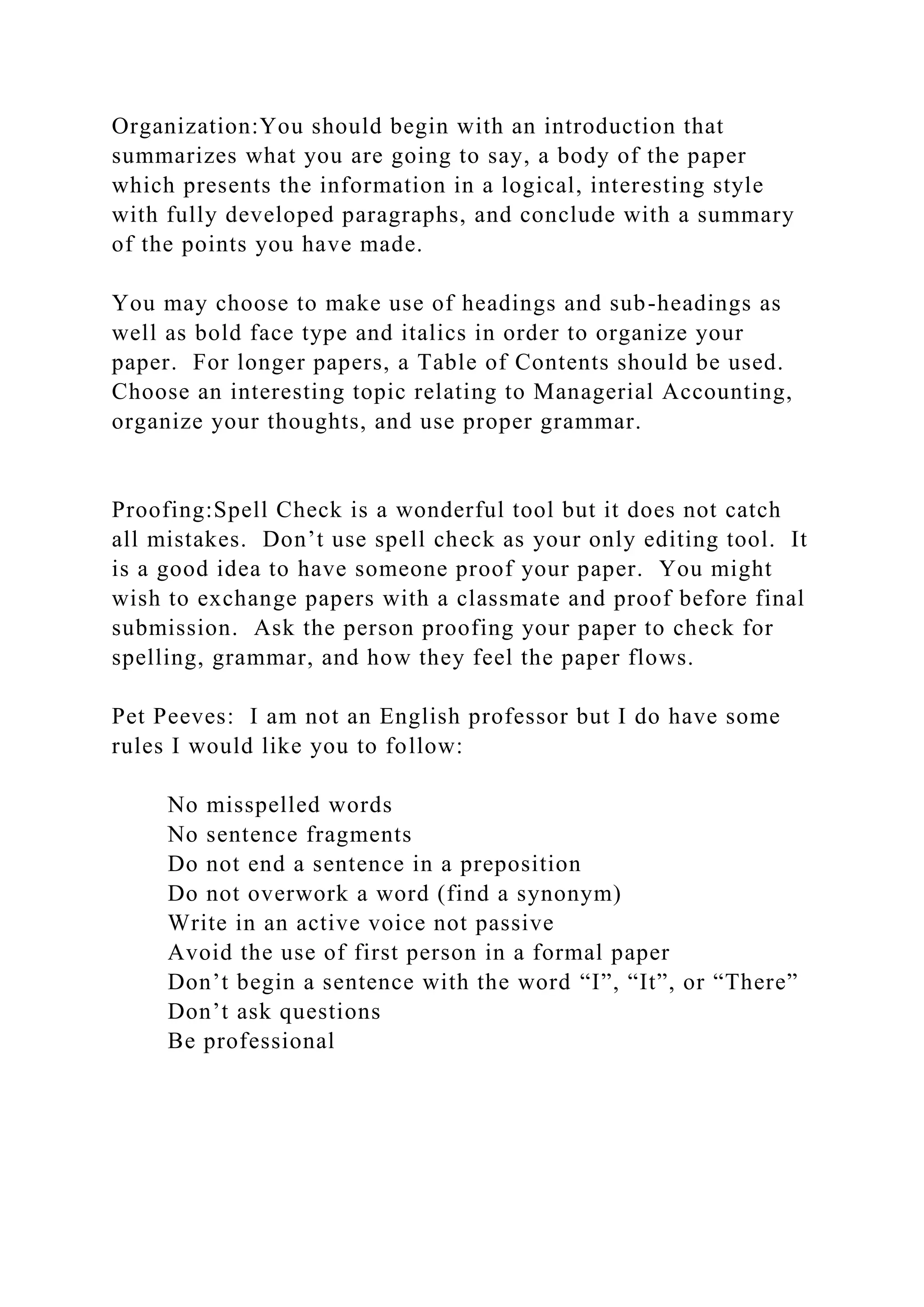 Organization:You should begin with an introduction that
summarizes what you are going to say, a body of the paper
which presents the information in a logical, interesting style
with fully developed paragraphs, and conclude with a summary
of the points you have made.
You may choose to make use of headings and sub-headings as
well as bold face type and italics in order to organize your
paper. For longer papers, a Table of Contents should be used.
Choose an interesting topic relating to Managerial Accounting,
organize your thoughts, and use proper grammar.
Proofing:Spell Check is a wonderful tool but it does not catch
all mistakes. Don’t use spell check as your only editing tool. It
is a good idea to have someone proof your paper. You might
wish to exchange papers with a classmate and proof before final
submission. Ask the person proofing your paper to check for
spelling, grammar, and how they feel the paper flows.
Pet Peeves: I am not an English professor but I do have some
rules I would like you to follow:
No misspelled words
No sentence fragments
Do not end a sentence in a preposition
Do not overwork a word (find a synonym)
Write in an active voice not passive
Avoid the use of first person in a formal paper
Don’t begin a sentence with the word “I”, “It”, or “There”
Don’t ask questions
Be professional
 