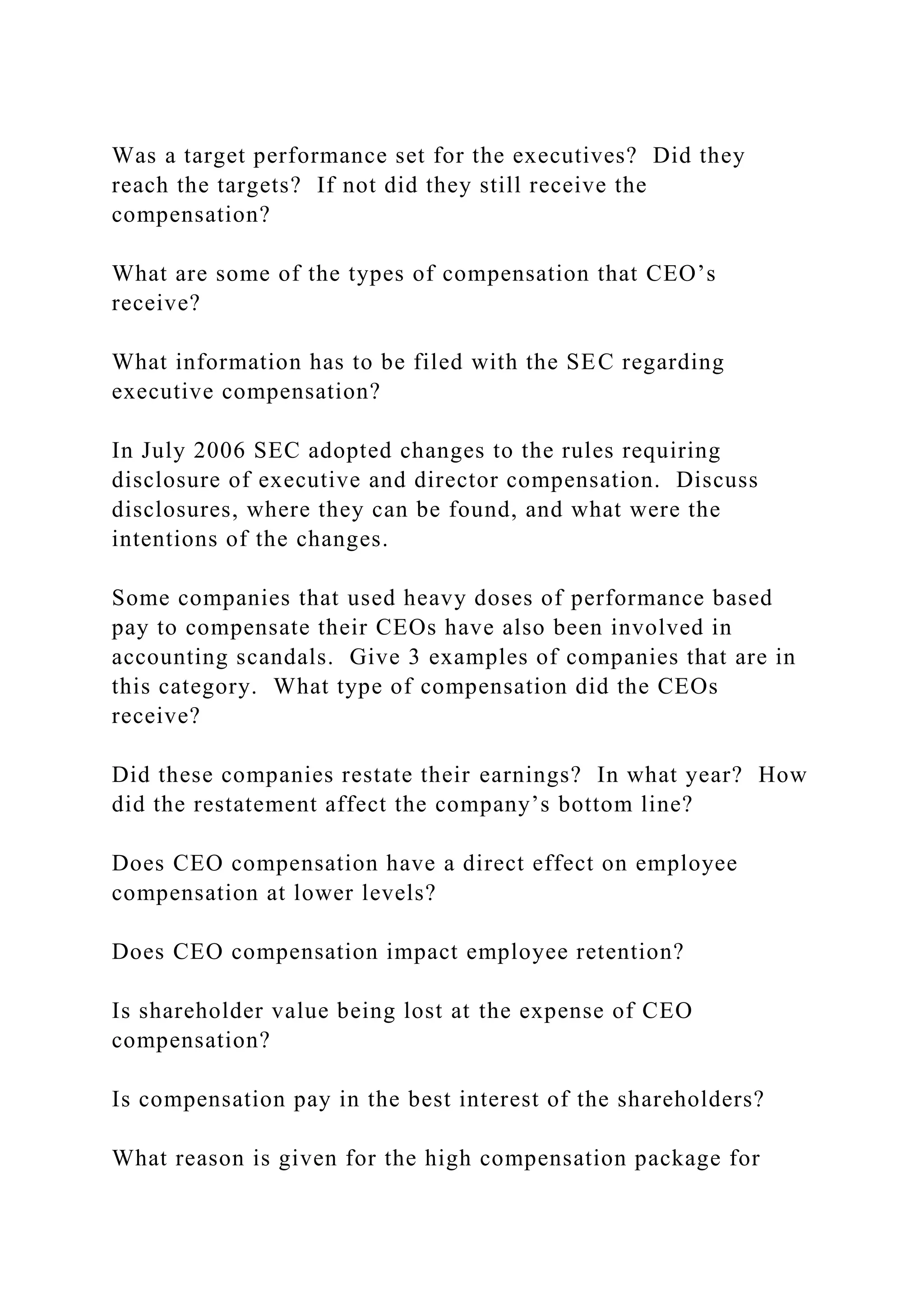 Was a target performance set for the executives? Did they
reach the targets? If not did they still receive the
compensation?
What are some of the types of compensation that CEO’s
receive?
What information has to be filed with the SEC regarding
executive compensation?
In July 2006 SEC adopted changes to the rules requiring
disclosure of executive and director compensation. Discuss
disclosures, where they can be found, and what were the
intentions of the changes.
Some companies that used heavy doses of performance based
pay to compensate their CEOs have also been involved in
accounting scandals. Give 3 examples of companies that are in
this category. What type of compensation did the CEOs
receive?
Did these companies restate their earnings? In what year? How
did the restatement affect the company’s bottom line?
Does CEO compensation have a direct effect on employee
compensation at lower levels?
Does CEO compensation impact employee retention?
Is shareholder value being lost at the expense of CEO
compensation?
Is compensation pay in the best interest of the shareholders?
What reason is given for the high compensation package for
 