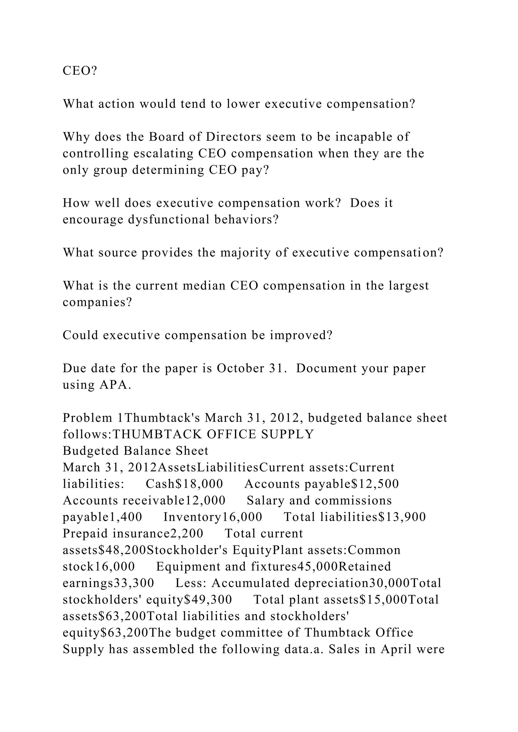 CEO?
What action would tend to lower executive compensation?
Why does the Board of Directors seem to be incapable of
controlling escalating CEO compensation when they are the
only group determining CEO pay?
How well does executive compensation work? Does it
encourage dysfunctional behaviors?
What source provides the majority of executive compensation?
What is the current median CEO compensation in the largest
companies?
Could executive compensation be improved?
Due date for the paper is October 31. Document your paper
using APA.
Problem 1Thumbtack's March 31, 2012, budgeted balance sheet
follows:THUMBTACK OFFICE SUPPLY
Budgeted Balance Sheet
March 31, 2012AssetsLiabilitiesCurrent assets:Current
liabilities: Cash$18,000 Accounts payable$12,500
Accounts receivable12,000 Salary and commissions
payable1,400 Inventory16,000 Total liabilities$13,900
Prepaid insurance2,200 Total current
assets$48,200Stockholder's EquityPlant assets:Common
stock16,000 Equipment and fixtures45,000Retained
earnings33,300 Less: Accumulated depreciation30,000Total
stockholders' equity$49,300 Total plant assets$15,000Total
assets$63,200Total liabilities and stockholders'
equity$63,200The budget committee of Thumbtack Office
Supply has assembled the following data.a. Sales in April were
 