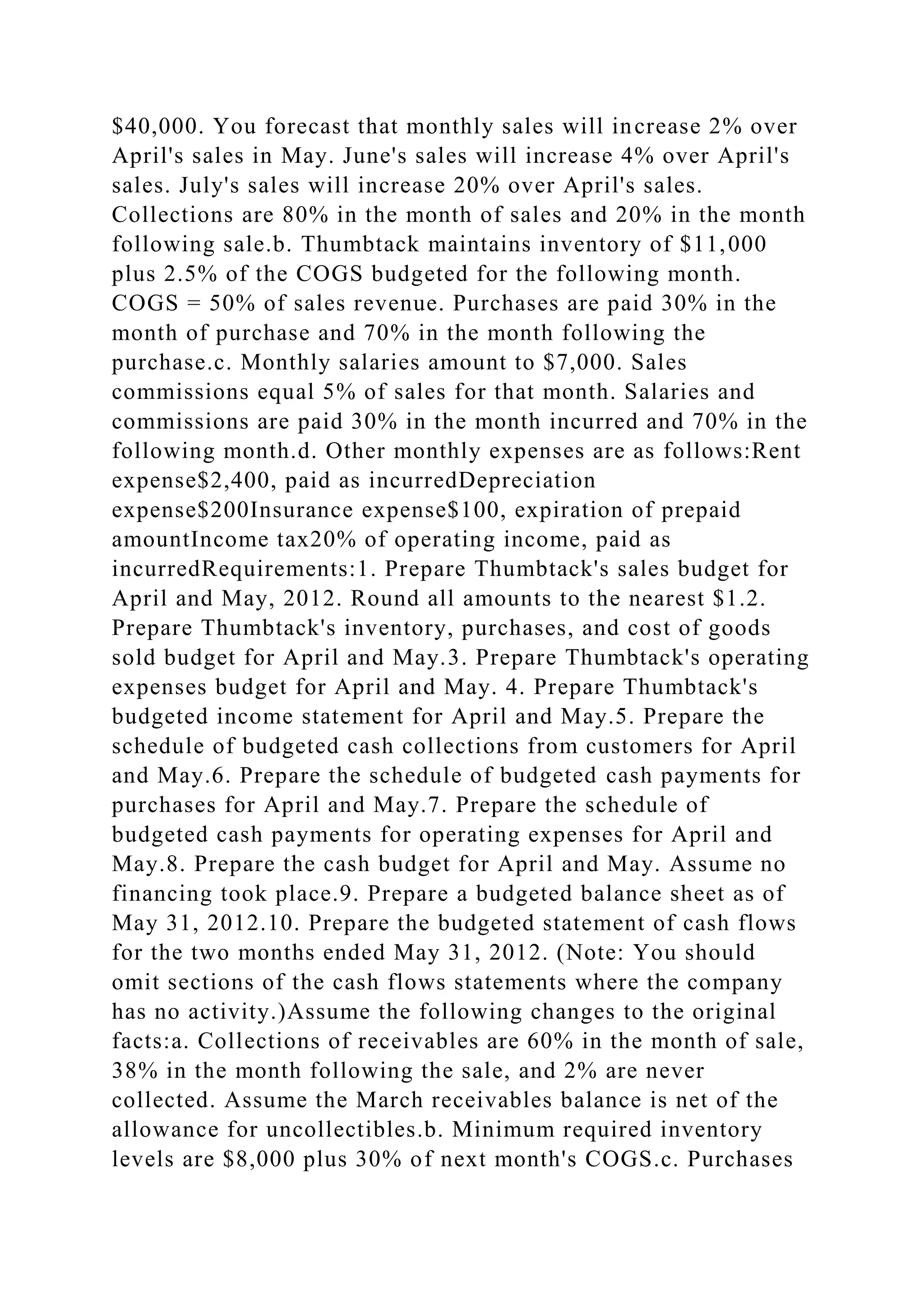 $40,000. You forecast that monthly sales will increase 2% over
April's sales in May. June's sales will increase 4% over April's
sales. July's sales will increase 20% over April's sales.
Collections are 80% in the month of sales and 20% in the month
following sale.b. Thumbtack maintains inventory of $11,000
plus 2.5% of the COGS budgeted for the following month.
COGS = 50% of sales revenue. Purchases are paid 30% in the
month of purchase and 70% in the month following the
purchase.c. Monthly salaries amount to $7,000. Sales
commissions equal 5% of sales for that month. Salaries and
commissions are paid 30% in the month incurred and 70% in the
following month.d. Other monthly expenses are as follows:Rent
expense$2,400, paid as incurredDepreciation
expense$200Insurance expense$100, expiration of prepaid
amountIncome tax20% of operating income, paid as
incurredRequirements:1. Prepare Thumbtack's sales budget for
April and May, 2012. Round all amounts to the nearest $1.2.
Prepare Thumbtack's inventory, purchases, and cost of goods
sold budget for April and May.3. Prepare Thumbtack's operating
expenses budget for April and May. 4. Prepare Thumbtack's
budgeted income statement for April and May.5. Prepare the
schedule of budgeted cash collections from customers for April
and May.6. Prepare the schedule of budgeted cash payments for
purchases for April and May.7. Prepare the schedule of
budgeted cash payments for operating expenses for April and
May.8. Prepare the cash budget for April and May. Assume no
financing took place.9. Prepare a budgeted balance sheet as of
May 31, 2012.10. Prepare the budgeted statement of cash flows
for the two months ended May 31, 2012. (Note: You should
omit sections of the cash flows statements where the company
has no activity.)Assume the following changes to the original
facts:a. Collections of receivables are 60% in the month of sale,
38% in the month following the sale, and 2% are never
collected. Assume the March receivables balance is net of the
allowance for uncollectibles.b. Minimum required inventory
levels are $8,000 plus 30% of next month's COGS.c. Purchases
 
