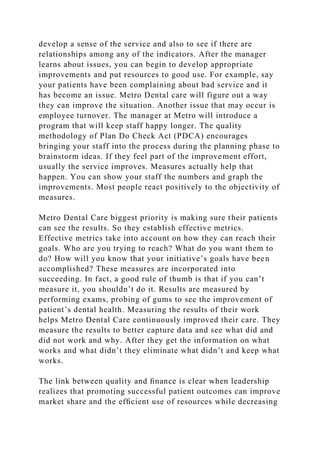 develop a sense of the service and also to see if there are
relationships among any of the indicators. After the manager
learns about issues, you can begin to develop appropriate
improvements and put resources to good use. For example, say
your patients have been complaining about bad service and it
has become an issue. Metro Dental care will figure out a way
they can improve the situation. Another issue that may occur is
employee turnover. The manager at Metro will introduce a
program that will keep staff happy longer. The quality
methodology of Plan Do Check Act (PDCA) encourages
bringing your staff into the process during the planning phase to
brainstorm ideas. If they feel part of the improvement effort,
usually the service improves. Measures actually help that
happen. You can show your staff the numbers and graph the
improvements. Most people react positively to the objectivity of
measures.
Metro Dental Care biggest priority is making sure their patients
can see the results. So they establish effective metrics.
Effective metrics take into account on how they can reach their
goals. Who are you trying to reach? What do you want them to
do? How will you know that your initiative’s goals have been
accomplished? These measures are incorporated into
succeeding. In fact, a good rule of thumb is that if you can’t
measure it, you shouldn’t do it. Results are measured by
performing exams, probing of gums to see the improvement of
patient’s dental health. Measuring the results of their work
helps Metro Dental Care continuously improved their care. They
measure the results to better capture data and see what did and
did not work and why. After they get the information on what
works and what didn’t they eliminate what didn’t and keep what
works.
The link between quality and ﬁnance is clear when leadership
realizes that promoting successful patient outcomes can improve
market share and the efﬁcient use of resources while decreasing
 