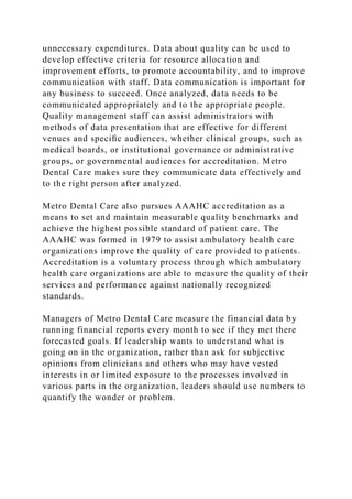 unnecessary expenditures. Data about quality can be used to
develop effective criteria for resource allocation and
improvement efforts, to promote accountability, and to improve
communication with staff. Data communication is important for
any business to succeed. Once analyzed, data needs to be
communicated appropriately and to the appropriate people.
Quality management staff can assist administrators with
methods of data presentation that are effective for different
venues and speciﬁc audiences, whether clinical groups, such as
medical boards, or institutional governance or administrative
groups, or governmental audiences for accreditation. Metro
Dental Care makes sure they communicate data effectively and
to the right person after analyzed.
Metro Dental Care also pursues AAAHC accreditation as a
means to set and maintain measurable quality benchmarks and
achieve the highest possible standard of patient care. The
AAAHC was formed in 1979 to assist ambulatory health care
organizations improve the quality of care provided to patients.
Accreditation is a voluntary process through which ambulatory
health care organizations are able to measure the quality of their
services and performance against nationally recognized
standards.
Managers of Metro Dental Care measure the financial data by
running financial reports every month to see if they met there
forecasted goals. If leadership wants to understand what is
going on in the organization, rather than ask for subjective
opinions from clinicians and others who may have vested
interests in or limited exposure to the processes involved in
various parts in the organization, leaders should use numbers to
quantify the wonder or problem.
 