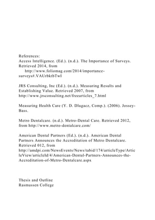 References:
Access Intelligence. (Ed.). (n.d.). The Importance of Surveys.
Retrieved 2014, from
http://www.foliomag.com/2014/importance-
surveys#.VAUrbktbTwI
JRS Consulting, Inc (Ed.). (n.d.). Measuring Results and
Establishing Value. Retrieved 2007, from
http://www.jrsconsulting.net/freearticles_7.html
Measuring Health Care (Y. D. Dlugacz, Comp.). (2006). Jossey-
Bass.
Metro Dentalcare. (n.d.). Metro-Dental Care. Retrieved 2012,
from http://www.metro-dentalcare.com/
American Dental Partners (Ed.). (n.d.). American Dental
Partners Announces the Accreditation of Metro Dentalcare.
Retrieved 012, from
http://amdpi.com/NewsEvents/News/tabid/174/articleType/Artic
leView/articleId/4/American-Dental-Partners-Announces-the-
Accreditation-of-Metro-Dentalcare.aspx
Thesis and Outline
Rasmussen College
 