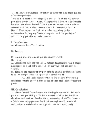 1. The Issue: Providing affordable, convenient, and high quality
of care to patients.
Thesis: The heath care company I have selected for my course
project is Metro Dental Care. As a patient at Metro, I personally
believe that Metro Dental Care is one of the best dental clinics
around, and that’s why I have chosen this company. Metro
Dental Care measures their results by recording patient
satisfaction. Managing financial reports, and the quality of
service they provide to their customers.
I. Introduction
A. Measures the effectiveness
B. Results
C. Use data to implement quality improvement.
II. Body
A. Measure the effectiveness by patient feedback through email,
postcards, and patient’s satisfaction surveys that are sent out
yearly.
B. Results are measured by performing exams, probing of gums
to see the improvement of patient’s dental health.
C. Managers measure the financial data by running
financial reports every month to see if they met their forecasted
goals.
III. Conclusion
A. Metro Dental Care focuses on making it convenient for their
patients and providing affordable dental services for families,
children and seniors. Furthermore, measuring the effectiveness
of their results by patient feedback through email, postcards,
and patient’s satisfaction surveys that are sent out yearly.
 
