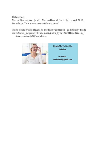 Reference:
Metro Dentalcare. (n.d.). Metro-Dental Care. Retrieved 2012,
from http://www.metro-dentalcare.com/
?utm_source=google&utm_medium=cpc&utm_campaign=Trade
mark&utm_adgroup=Trademark&utm_type=%20Broad&utm_
term=metro%20dentalcare
 