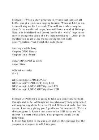 Problem 1: Write a short program in Python that turns on all
LEDs, one at a time, in a looping fashion. When an LED is on,
it should stay on for 1 second. You will use a while loop to
identify the number of loops. You will have a total of 10 loops.
Note: n is initialized to 0 (zero). Inside the ‘while’ loop, make
sure to change the value of n by incrementing by 1. Also, print
the iteration count using the following line of code:
print(“Iteration: “,n). Finish the code block:
#testing a while loop
#import GPIO library
#import time library
import RPi.GPIO as GPIO
import time
#Global variables
N = 0
GPIO.setmode(GPIO.BOARD)
GPIO.setup(7,GPIO.OUT) #red LED
GPIO.setup(11,GPIO.OUT)#green LED
GPIO.setup(13,GPIO.OUT)#yellow LED
Problem 2: Problem 2 is going to take you some time to think
through and write. Although not an extensively long program, it
will require anywhere between 20 and 30 lines of code. For this
reason, I am only giving you 2 problems for homework. Write a
short program in Python that turns on an LED based on the
answer to a math calculation. Your program should do the
following:
1. Print: Say hello to the end user and tell the end user that the
program is designed to add 2 integers.
