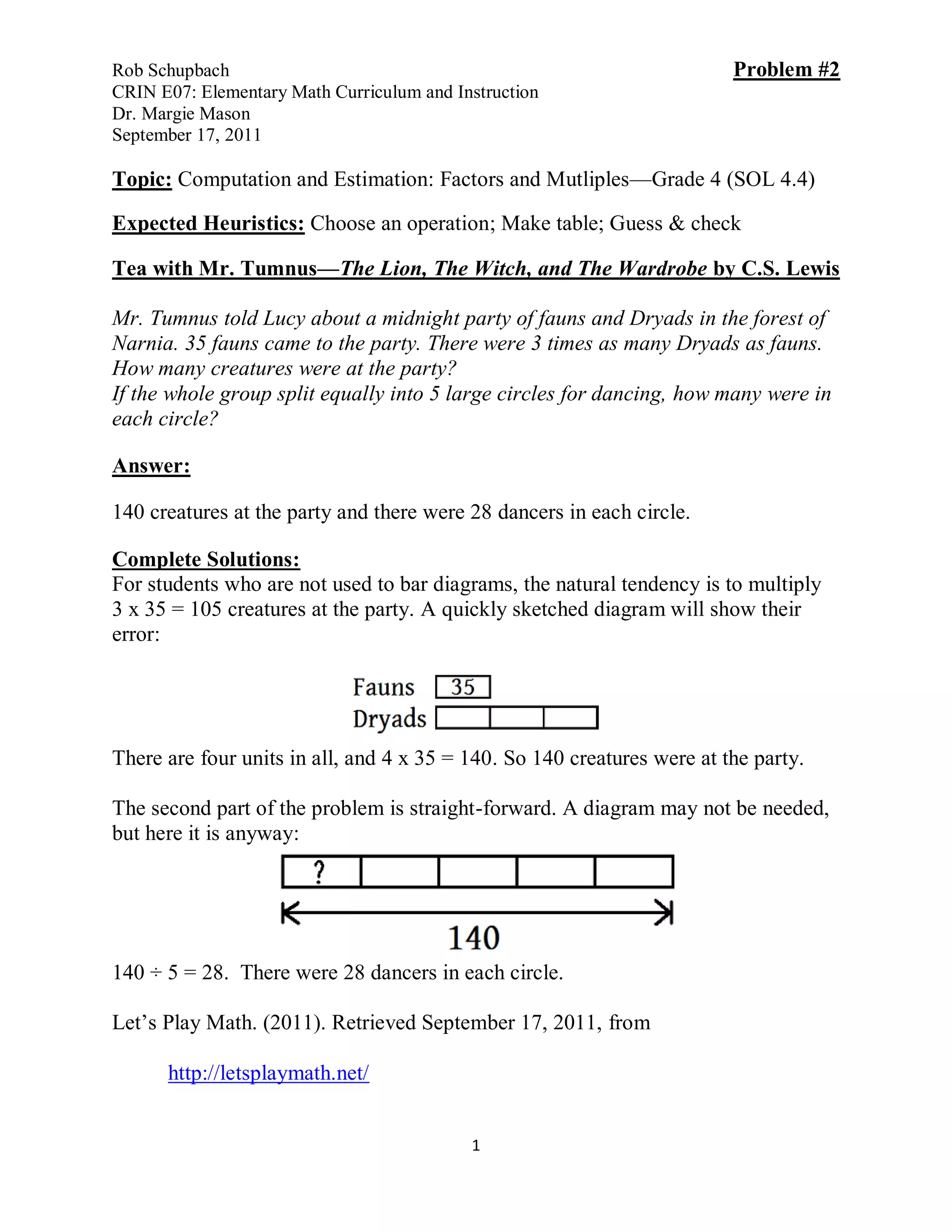 Rob Schupbach                                                            Problem #2
CRIN E07: Elementary Math Curriculum and Instruction
Dr. Margie Mason
September 17, 2011

Topic: Computation and Estimation: Factors and Mutliples—Grade 4 (SOL 4.4)

Expected Heuristics: Choose an operation; Make table; Guess & check

Tea with Mr. Tumnus—The Lion, The Witch, and The Wardrobe by C.S. Lewis

Mr. Tumnus told Lucy about a midnight party of fauns and Dryads in the forest of
Narnia. 35 fauns came to the party. There were 3 times as many Dryads as fauns.
How many creatures were at the party?
If the whole group split equally into 5 large circles for dancing, how many were in
each circle?

Answer:

140 creatures at the party and there were 28 dancers in each circle.

Complete Solutions:
For students who are not used to bar diagrams, the natural tendency is to multiply
3 x 35 = 105 creatures at the party. A quickly sketched diagram will show their
error:




There are four units in all, and 4 x 35 = 140. So 140 creatures were at the party.

The second part of the problem is straight-forward. A diagram may not be needed,
but here it is anyway:




140 ÷ 5 = 28. There were 28 dancers in each circle.

Let’s Play Math. (2011). Retrieved September 17, 2011, from

      http://letsplaymath.net/


                                           1
 