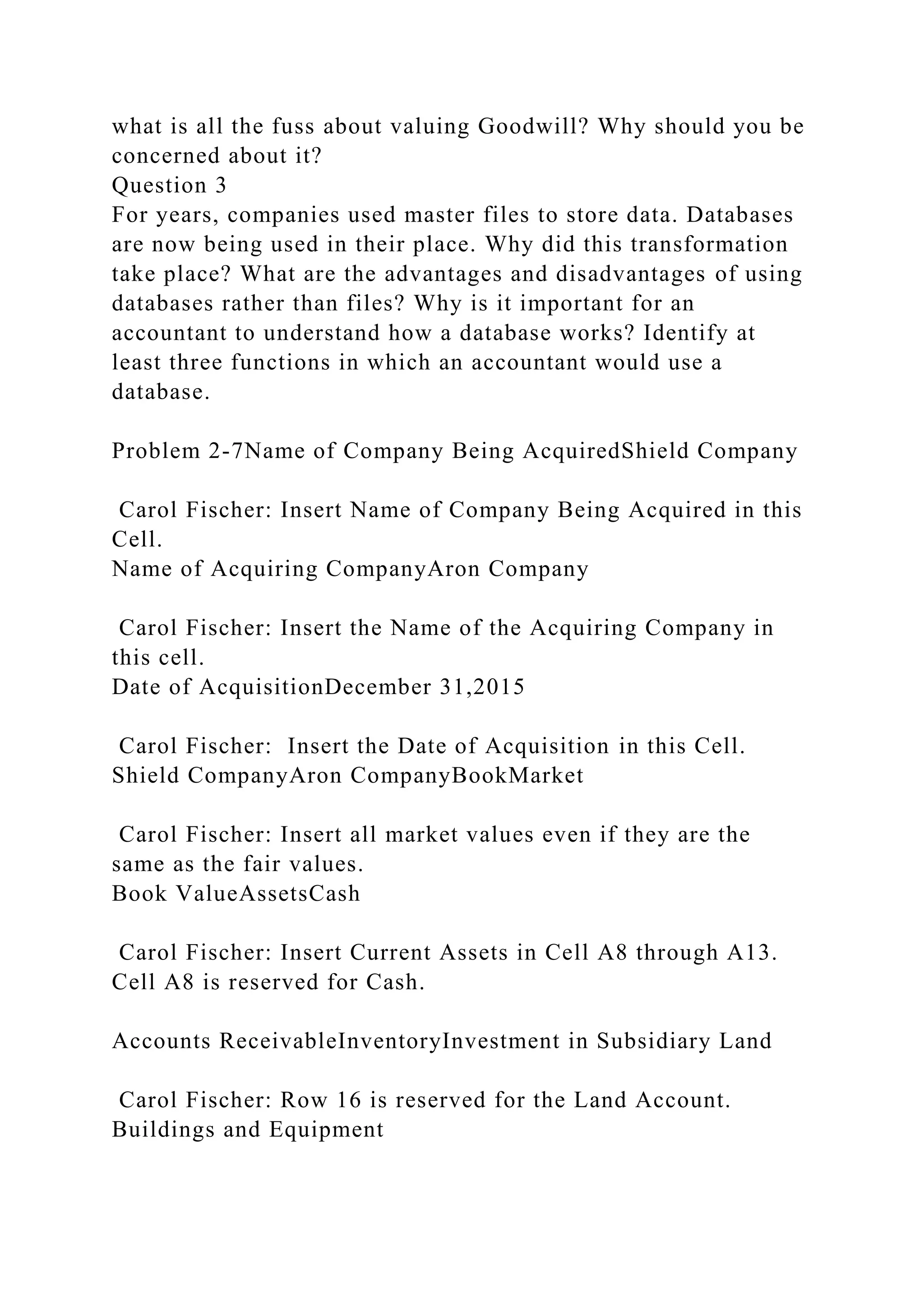 what is all the fuss about valuing Goodwill? Why should you be
concerned about it?
Question 3
For years, companies used master files to store data. Databases
are now being used in their place. Why did this transformation
take place? What are the advantages and disadvantages of using
databases rather than files? Why is it important for an
accountant to understand how a database works? Identify at
least three functions in which an accountant would use a
database.
Problem 2-7Name of Company Being AcquiredShield Company
Carol Fischer: Insert Name of Company Being Acquired in this
Cell.
Name of Acquiring CompanyAron Company
Carol Fischer: Insert the Name of the Acquiring Company in
this cell.
Date of AcquisitionDecember 31,2015
Carol Fischer: Insert the Date of Acquisition in this Cell.
Shield CompanyAron CompanyBookMarket
Carol Fischer: Insert all market values even if they are the
same as the fair values.
Book ValueAssetsCash
Carol Fischer: Insert Current Assets in Cell A8 through A13.
Cell A8 is reserved for Cash.
Accounts ReceivableInventoryInvestment in Subsidiary Land
Carol Fischer: Row 16 is reserved for the Land Account.
Buildings and Equipment
 