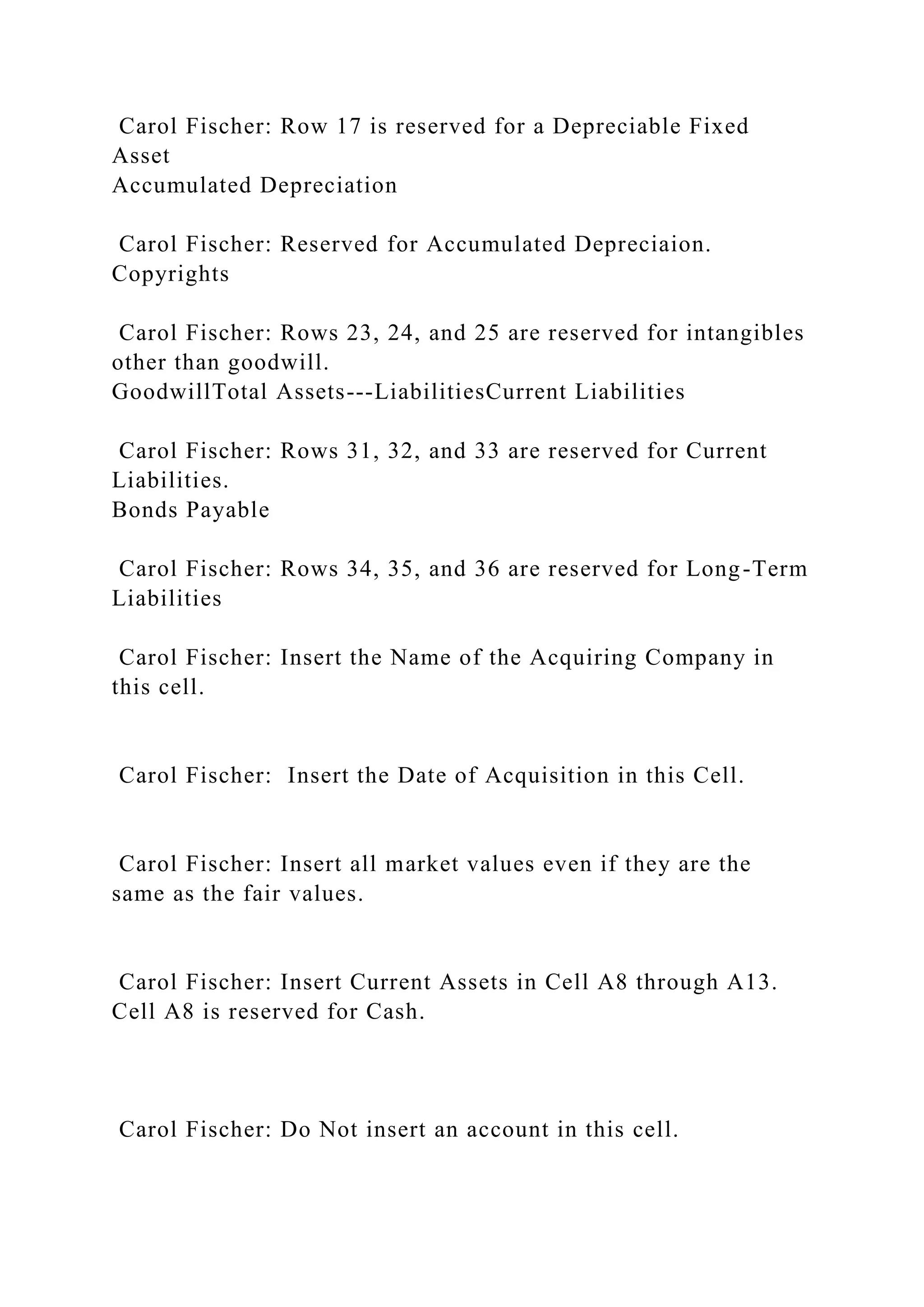 Carol Fischer: Row 17 is reserved for a Depreciable Fixed
Asset
Accumulated Depreciation
Carol Fischer: Reserved for Accumulated Depreciaion.
Copyrights
Carol Fischer: Rows 23, 24, and 25 are reserved for intangibles
other than goodwill.
GoodwillTotal Assets---LiabilitiesCurrent Liabilities
Carol Fischer: Rows 31, 32, and 33 are reserved for Current
Liabilities.
Bonds Payable
Carol Fischer: Rows 34, 35, and 36 are reserved for Long-Term
Liabilities
Carol Fischer: Insert the Name of the Acquiring Company in
this cell.
Carol Fischer: Insert the Date of Acquisition in this Cell.
Carol Fischer: Insert all market values even if they are the
same as the fair values.
Carol Fischer: Insert Current Assets in Cell A8 through A13.
Cell A8 is reserved for Cash.
Carol Fischer: Do Not insert an account in this cell.
 