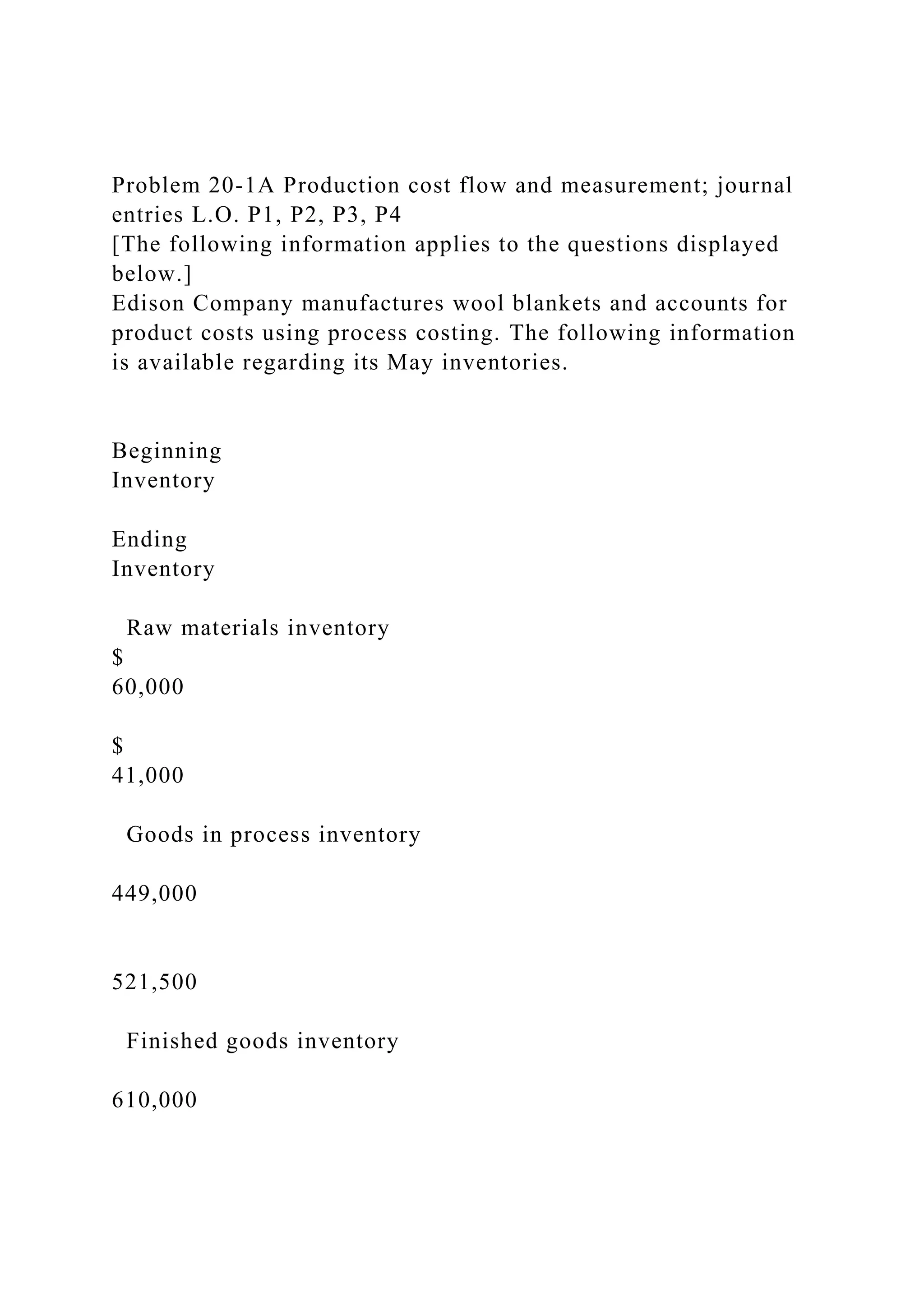 Problem 20-1A Production cost flow and measurement; journal
entries L.O. P1, P2, P3, P4
[The following information applies to the questions displayed
below.]
Edison Company manufactures wool blankets and accounts for
product costs using process costing. The following information
is available regarding its May inventories.
Beginning
Inventory
Ending
Inventory
Raw materials inventory
$
60,000
$
41,000
Goods in process inventory
449,000
521,500
Finished goods inventory
610,000
 
