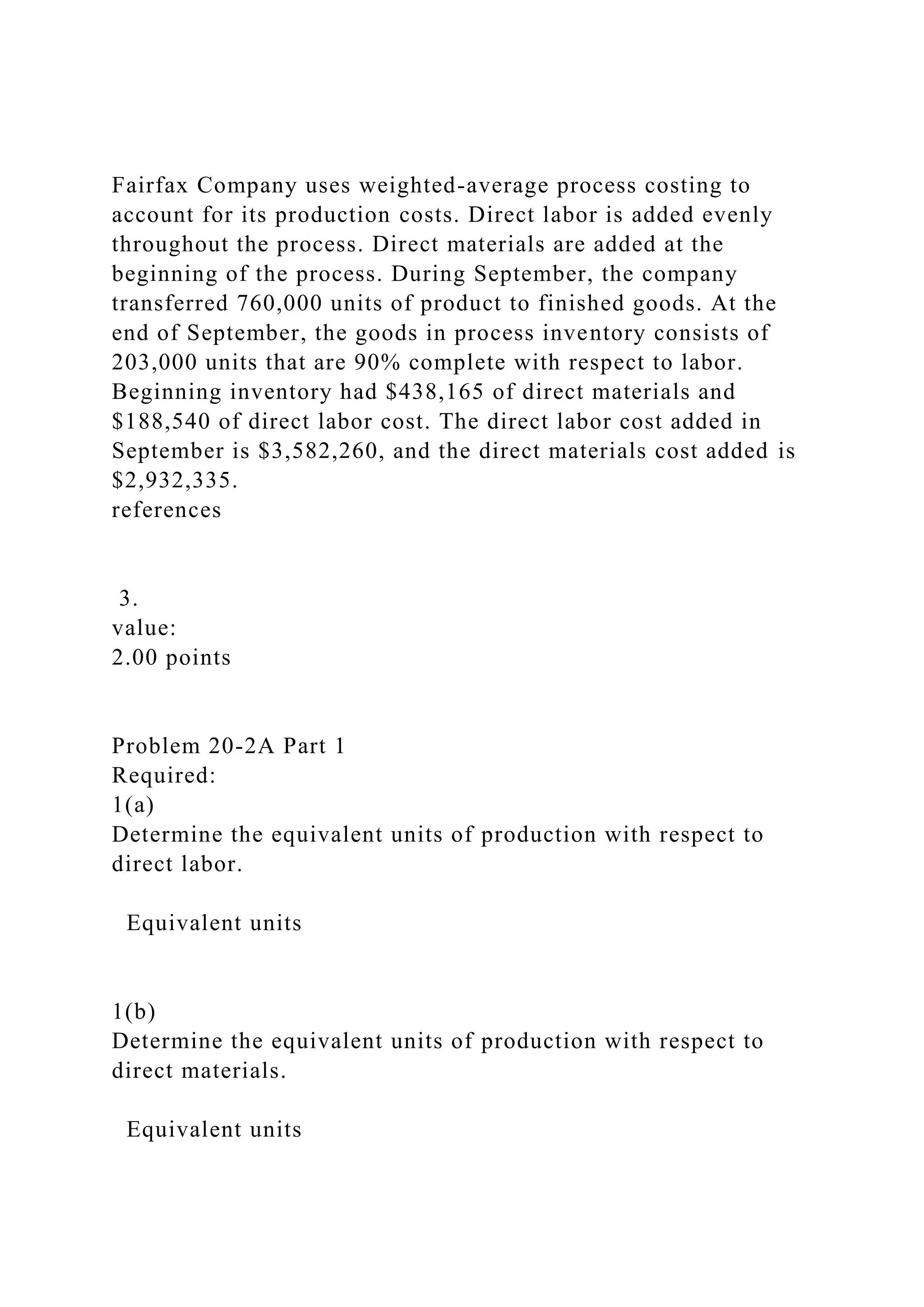 Fairfax Company uses weighted-average process costing to
account for its production costs. Direct labor is added evenly
throughout the process. Direct materials are added at the
beginning of the process. During September, the company
transferred 760,000 units of product to finished goods. At the
end of September, the goods in process inventory consists of
203,000 units that are 90% complete with respect to labor.
Beginning inventory had $438,165 of direct materials and
$188,540 of direct labor cost. The direct labor cost added in
September is $3,582,260, and the direct materials cost added is
$2,932,335.
references
3.
value:
2.00 points
Problem 20-2A Part 1
Required:
1(a)
Determine the equivalent units of production with respect to
direct labor.
Equivalent units
1(b)
Determine the equivalent units of production with respect to
direct materials.
Equivalent units
 