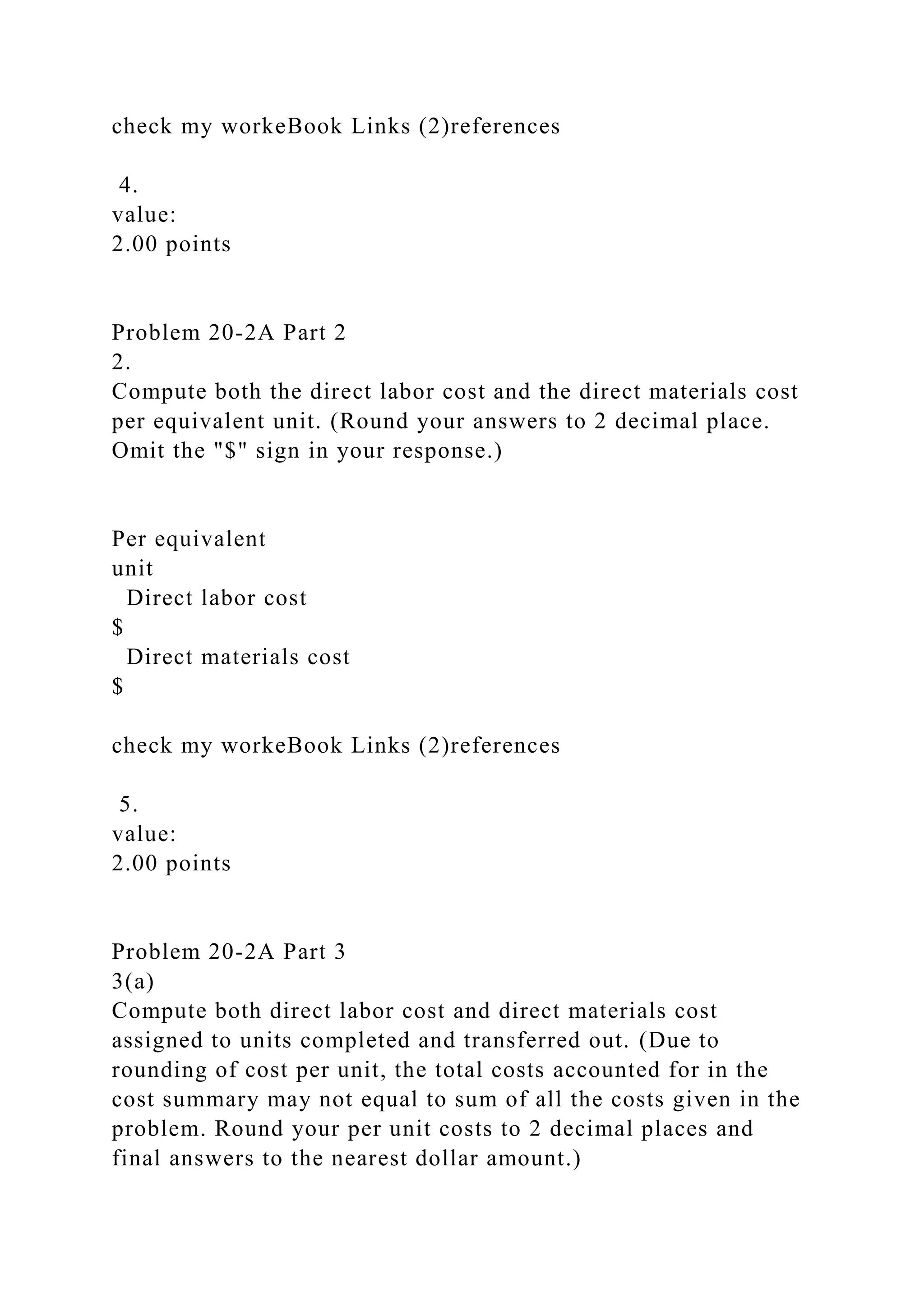 check my workeBook Links (2)references
4.
value:
2.00 points
Problem 20-2A Part 2
2.
Compute both the direct labor cost and the direct materials cost
per equivalent unit. (Round your answers to 2 decimal place.
Omit the "$" sign in your response.)
Per equivalent
unit
Direct labor cost
$
Direct materials cost
$
check my workeBook Links (2)references
5.
value:
2.00 points
Problem 20-2A Part 3
3(a)
Compute both direct labor cost and direct materials cost
assigned to units completed and transferred out. (Due to
rounding of cost per unit, the total costs accounted for in the
cost summary may not equal to sum of all the costs given in the
problem. Round your per unit costs to 2 decimal places and
final answers to the nearest dollar amount.)
 