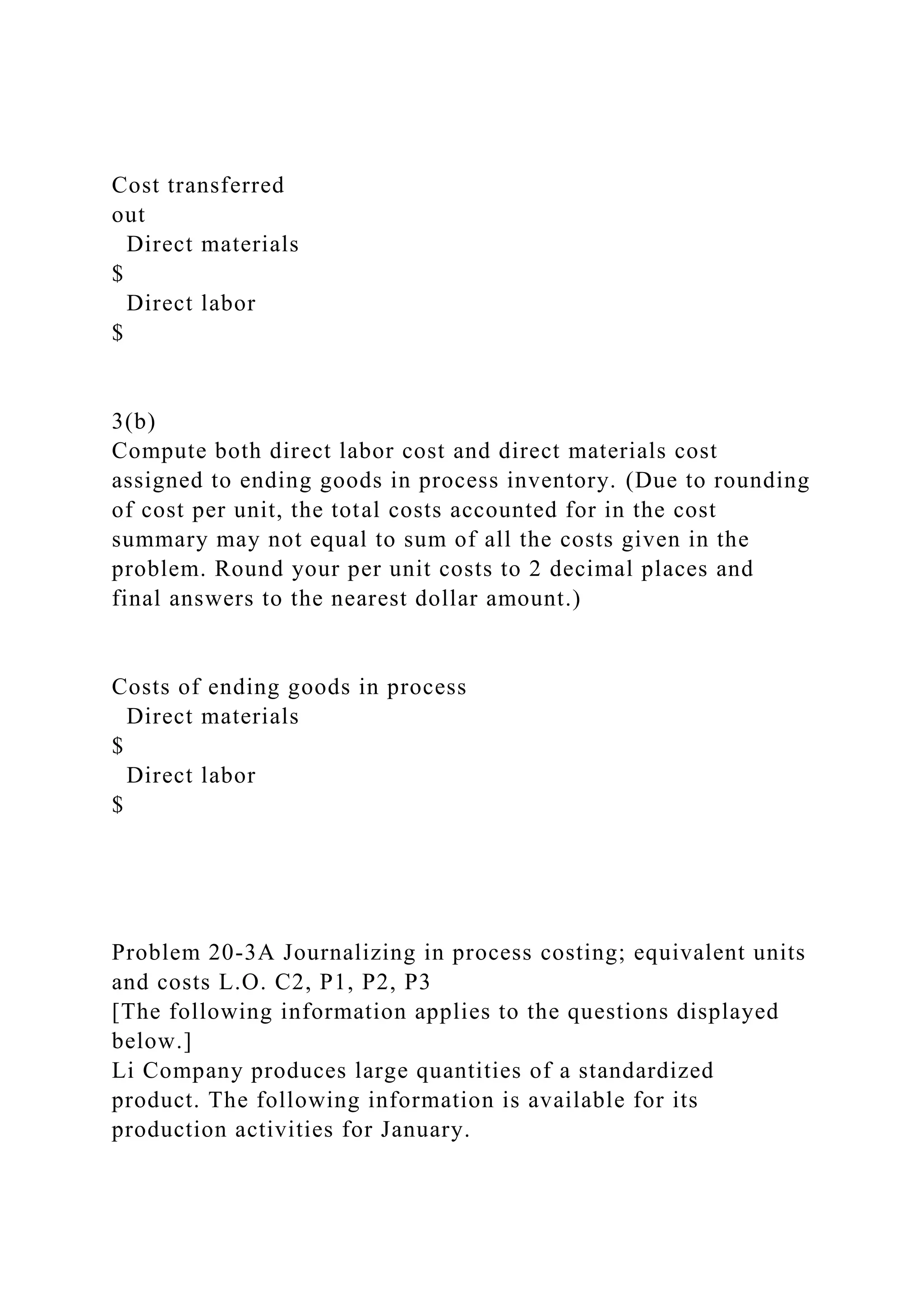 Cost transferred
out
Direct materials
$
Direct labor
$
3(b)
Compute both direct labor cost and direct materials cost
assigned to ending goods in process inventory. (Due to rounding
of cost per unit, the total costs accounted for in the cost
summary may not equal to sum of all the costs given in the
problem. Round your per unit costs to 2 decimal places and
final answers to the nearest dollar amount.)
Costs of ending goods in process
Direct materials
$
Direct labor
$
Problem 20-3A Journalizing in process costing; equivalent units
and costs L.O. C2, P1, P2, P3
[The following information applies to the questions displayed
below.]
Li Company produces large quantities of a standardized
product. The following information is available for its
production activities for January.
 