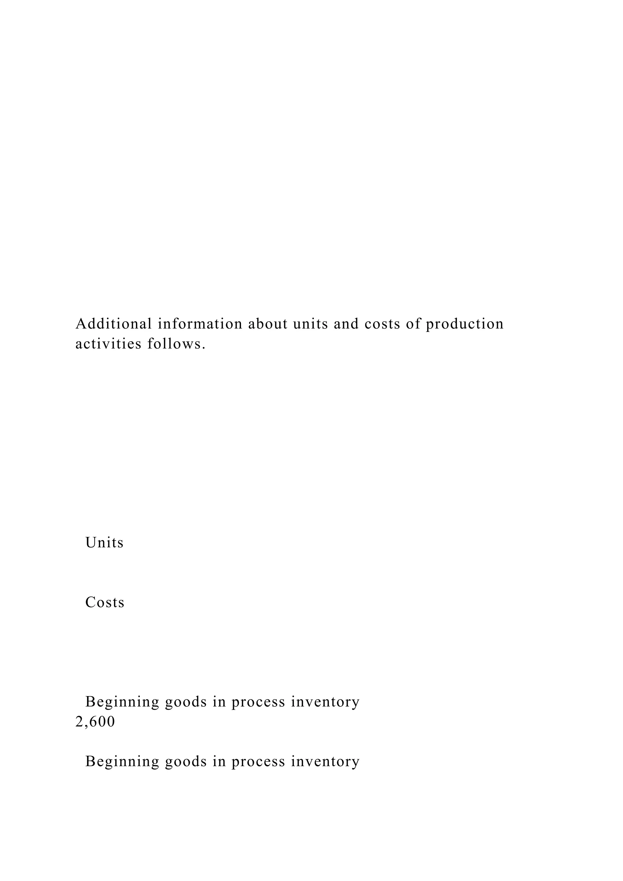 Additional information about units and costs of production
activities follows.
Units
Costs
Beginning goods in process inventory
2,600
Beginning goods in process inventory
 